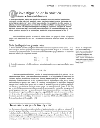 CAPÍTULO 6 | EXPERIMENTACIÓN E INVESTIGACIÓN CAUSAL 167
pLa investigación en la práctica
Nike antes y después de la prueba
Ni
Un experimento para medir la eficacia de la publicidad de Nike por medio de un diseño de pretest-postest
con grupo de control se utilizaría de la siguiente manera. Una muestra de participantes se distribuiría al azar:
la mitad al grupo experimental y la otra mitad al grupo de control. A los participantes de ambos grupos se les
aplicaría un cuestionario para obtener una medición de pretest de las actitudes hacia la publicidad, la marca y
la celebridad de Nike. Sólo se expondría a los participantes del grupo experimental al programa de televisión
que incluye el comercial de Nike. Luego, se aplicaría un cuestionario a los integrantes de ambos grupos, para
obtener mediciones de postest de las actitudes hacia la publicidad, la marca y la celebridad de Nike.
Como muestra este ejemplo, el diseño de pretest-postest con grupo de control incluye dos
grupos y dos mediciones en cada uno. Un diseño más sencillo es el de sólo postest con grupo de
control.
Diseño de sólo postest con grupo de control
El diseño de sólo postest con grupo de control no implica ninguna medición previa. Los su-
jetos se asignan al azar al grupo experimental o al grupo de control. Después de administrar el tra-
tamiento al grupo experimental, se realizan mediciones en ambos grupos. El diseño se representa
mediante símbolos de la siguiente manera:
GE: A X O1
GC: A O2
El efecto del tratamiento es la diferencia entre las mediciones del grupo experimental y del grupo
de control:
ET = O1 - O2
La sencillez de este diseño ofrece ventajas de tiempo, costo y tamaño de la muestra. Por es-
tas razones, es el diseño experimental que más se emplea en la investigación de mercados. Sin
embargo, también tiene algunas limitaciones. Aunque la aleatorización se utiliza para igualar los
grupos, sin el uso de un pretest, no hay forma de verificar la similitud entre ellos. Sin un pretest,
los investigadores tampoco son capaces de examinar los cambios en los individuos durante el
transcurso del estudio. Observe que, con excepción de la medición previa, la implementación de
este diseño es muy similar al diseño de pretest-postest con grupo de control. El caso de Rite Aid,
que se describió antes en este capítulo, es ejemplo de una aplicación. Las tiendas se asignaron al
azar al grupo experimental y al grupo de control. No se tomaron mediciones previas, y sólo las
tiendas del grupo experimental fueron expuestas a la publicidad de radio. Se obtuvieron medicio-
nes de las ventas de los artículos anunciados en las tiendas del grupo experimental (O1) y en las
tiendas del grupo de control (O2). El incremento en las ventas debido a la publicidad de radio se
determinó mediante la fórmula (O1 - O2).
Recomendaciones para la investigación
Los diseños experimentales verdaderos incluyen la aleatorización. Los sujetos se asignan al
azar a los grupos, al igual que las condiciones del tratamiento. Los diseños experimentales
verdaderos incluyen el diseño de pretest-postest con grupo de control y el diseño de sólo
postest con grupo de control. El diseño de sólo postest con grupo de control es el diseño ex-
perimental más utilizado en la investigación de mercados debido a sus ventajas con respecto
al tiempo, el costo y el tamaño de la muestra.
diseño de sólo postest
con grupo de control
Diseño experimental verdadero
en que el grupo experimental
se expone al tratamiento, pero
el grupo de control no, y no se
realiza ninguna medición pretest.
Se hace una asignación aleatoria
y se toman mediciones postest en
ambos grupos.
 