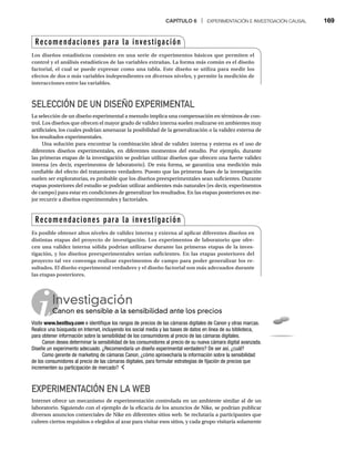 CAPÍTULO 6 | EXPERIMENTACIÓN E INVESTIGACIÓN CAUSAL 169
SELECCIÓN DE UN DISEÑO EXPERIMENTAL
La selección de un diseño experimental a menudo implica una compensación en términos de con-
trol. Los diseños que ofrecen el mayor grado de validez interna suelen realizarse en ambientes muy
artificiales, los cuales podrían amenazar la posibilidad de la generalización o la validez externa de
los resultados experimentales.
Una solución para encontrar la combinación ideal de validez interna y externa es el uso de
diferentes diseños experimentales, en diferentes momentos del estudio. Por ejemplo, durante
las primeras etapas de la investigación se podrían utilizar diseños que ofrecen una fuerte validez
interna (es decir, experimentos de laboratorio). De esta forma, se garantiza una medición más
confiable del efecto del tratamiento verdadero. Puesto que las primeras fases de la investigación
suelen ser exploratorias, es probable que los diseños preexperimentales sean suficientes. Durante
etapas posteriores del estudio se podrían utilizar ambientes más naturales (es decir, experimentos
de campo) para estar en condiciones de generalizar los resultados. En las etapas posteriores es me-
jor recurrir a diseños experimentales y factoriales.
EXPERIMENTACIÓN EN LA WEB
Internet ofrece un mecanismo de experimentación controlada en un ambiente similar al de un
laboratorio. Siguiendo con el ejemplo de la eficacia de los anuncios de Nike, se podrían publicar
diversos anuncios comerciales de Nike en diferentes sitios web. Se reclutaría a participantes que
cubren ciertos requisitos o elegidos al azar para visitar esos sitios, y cada grupo visitaría solamente
Recomendaciones para la investigación
Los diseños estadísticos consisten en una serie de experimentos básicos que permiten el
control y el análisis estadísticos de las variables extrañas. La forma más común es el diseño
factorial, el cual se puede expresar como una tabla. Este diseño se utiliza para medir los
efectos de dos o más variables independientes en diversos niveles, y permite la medición de
interacciones entre las variables.
Recomendaciones para la investigación
Es posible obtener altos niveles de validez interna y externa al aplicar diferentes diseños en
distintas etapas del proyecto de investigación. Los experimentos de laboratorio que ofre-
cen una validez interna sólida podrían utilizarse durante las primeras etapas de la inves-
tigación, y los diseños preexperimentales serían suficientes. En las etapas posteriores del
proyecto tal vez convenga realizar experimentos de campo para poder generalizar los re-
sultados. El diseño experimental verdadero y el diseño factorial son más adecuados durante
las etapas posteriores.
Investigación
Canon es sensible a la sensibilidad ante los precios
Ca
Visite www.bestbuy.com e identifique los rangos de precios de las cámaras digitales de Canon y otras marcas.
Realice una búsqueda en Internet, incluyendo los social media y las bases de datos en línea de su biblioteca,
para obtener información sobre la sensibilidad de los consumidores al precio de las cámaras digitales.
Canon desea determinar la sensibilidad de los consumidores al precio de su nueva cámara digital avanzada.
Diseñe un experimento adecuado. ¿Recomendaría un diseño experimental verdadero? De ser así, ¿cuál?
Como gerente de marketing de cámaras Canon, ¿cómo aprovecharía la información sobre la sensibilidad
de los consumidores al precio de las cámaras digitales, para formular estrategias de fijación de precios que
incrementen su participación de mercado?
 