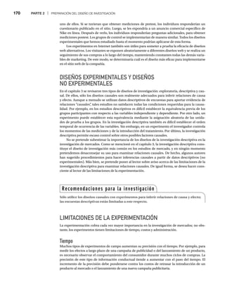 170 PARTE 2 | PREPARACIÓN DEL DISEÑO DE INVESTIGACIÓN
uno de ellos. Si se tuvieran que obtener mediciones de pretest, los individuos responderían un
cuestionario publicado en el sitio. Luego, se les expondría a un anuncio comercial específico de
Nike en línea. Después de verlo, los individuos responderían preguntas adicionales, para obtener
mediciones postest. Los grupos de control se implementarían de manera similar. Todos los diseños
experimentales que hemos estudiado hasta el momento podrían aplicarse de esta forma.
Los experimentos en Internet también son útiles para someter a prueba la eficacia de diseños
web alternativos. Los visitantes se exponen aleatoriamente a diferentes diseños web y se realiza un
seguimiento de sus compras a lo largo del tiempo, manteniendo constantes todas las demás varia-
bles de marketing. De este modo, se determinaría cuál es el diseño más eficaz para implementarse
en el sitio web de la compañía.
DISEÑOS EXPERIMENTALES Y DISEÑOS
NO EXPERIMENTALES
En el capítulo 3 se revisaron tres tipos de diseños de investigación: exploratoria, descriptiva y cau-
sal. De ellos, sólo los diseños causales son realmente adecuados para inferir relaciones de causa
y efecto. Aunque a menudo se utilizan datos descriptivos de encuestas para aportar evidencia de
relaciones “causales”
, tales estudios no satisfacen todas las condiciones requeridas para la causa-
lidad. Por ejemplo, en los estudios descriptivos es difícil establecer la equivalencia previa de los
grupos participantes con respecto a las variables independiente y dependiente. Por otro lado, un
experimento puede establecer esta equivalencia mediante la asignación aleatoria de las unida-
des de prueba a los grupos. En la investigación descriptiva también es difícil establecer el orden
temporal de ocurrencia de las variables. Sin embargo, en un experimento el investigador controla
los momentos de las mediciones y de la introducción del tratamiento. Por último, la investigación
descriptiva permite escaso control sobre otros posibles factores causales.
No se pretende subestimar la importancia de los diseños de la investigación descriptiva en la
investigación de mercados. Como se mencionó en el capítulo 3, la investigación descriptiva cons-
tituye el diseño de investigación más común en los estudios de mercado, y en ningún momento
pretendemos desaconsejar su uso para examinar relaciones causales. De hecho, algunos autores
han sugerido procedimientos para hacer inferencias causales a partir de datos descriptivos (no
experimentales). Más bien, se pretende poner al lector sobre aviso acerca de las limitaciones de la
investigación descriptiva para examinar relaciones causales. De igual forma, se desea hacer cons-
ciente al lector de las limitaciones de la experimentación.
LIMITACIONES DE LA EXPERIMENTACIÓN
La experimentación cobra cada vez mayor importancia en la investigación de mercados; no obs-
tante, los experimentos tienen limitaciones de tiempo, costos y administración.
Tiempo
Muchos tipos de experimentos de campo aumentan su precisión con el tiempo. Por ejemplo, para
medir los efectos a largo plazo de una campaña de publicidad o del lanzamiento de un producto,
es necesario observar el comportamiento del consumidor durante muchos ciclos de compras. La
precisión de este tipo de información conductual tiende a aumentar con el paso del tiempo. El
incremento de la precisión debe ponderarse contra los costos de retrasar la introducción de un
producto al mercado o el lanzamiento de una nueva campaña publicitaria.
Recomendaciones para la investigación
Sólo utilice los diseños causales con experimentos para inferir relaciones de causa y efecto;
las encuestas descriptivas están limitadas a este respecto.
 