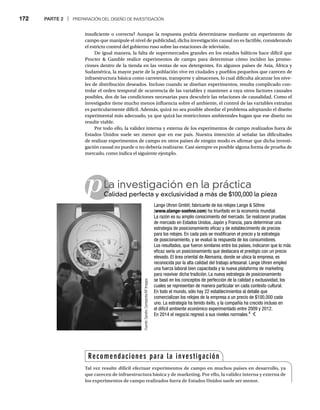 172 PARTE 2 | PREPARACIÓN DEL DISEÑO DE INVESTIGACIÓN
insuficiente o correcta? Aunque la respuesta podría determinarse mediante un experimento de
campo que manipule el nivel de publicidad, dicha investigación causal no es factible, considerando
el estricto control del gobierno ruso sobre las estaciones de televisión.
De igual manera, la falta de supermercados grandes en los estados bálticos hace difícil que
Procter  Gamble realice experimentos de campo para determinar cómo inciden las promo-
ciones dentro de la tienda en las ventas de sus detergentes. En algunos países de Asia, África y
Sudamérica, la mayor parte de la población vive en ciudades y pueblos pequeños que carecen de
infraestructura básica como carreteras, transporte y almacenes, lo cual dificulta alcanzar los nive-
les de distribución deseados. Incluso cuando se diseñan experimentos, resulta complicado con-
trolar el orden temporal de ocurrencia de las variables y mantener a raya otros factores causales
posibles, dos de las condiciones necesarias para descubrir las relaciones de causalidad. Como el
investigador tiene mucho menos influencia sobre el ambiente, el control de las variables extrañas
es particularmente difícil. Además, quizá no sea posible abordar el problema adoptando el diseño
experimental más adecuado, ya que quizá las restricciones ambientales hagan que ese diseño no
resulte viable.
Por todo ello, la validez interna y externa de los experimentos de campo realizados fuera de
Estados Unidos suele ser menor que en ese país. Nuestra intención al señalar las dificultades
de realizar experimentos de campo en otros países de ningún modo es afirmar que dicha investi-
gación causal no puede o no debería realizarse. Casi siempre es posible alguna forma de prueba de
mercado, como indica el siguiente ejemplo.
pLa investigación en la práctica
Calidad perfecta y exclusividad a más de $100,000 la pieza
Ca
Lange Uhren GmbH, fabricante de los relojes Lange  Söhne
(www.alange-soehne.com) ha triunfado en la economía mundial.
La razón es su amplio conocimiento del mercado. Se realizaron pruebas
de mercado en Estados Unidos, Japón y Francia, para determinar una
estrategia de posicionamiento eficaz y de establecimiento de precios
para los relojes. En cada país se modificaron el precio y la estrategia
de posicionamiento, y se evaluó la respuesta de los consumidores.
Los resultados, que fueron similares entre los países, indicaron que lo más
eficaz sería un posicionamiento que destacara el prestigio con un precio
elevado. El área oriental de Alemania, donde se ubica la empresa, es
reconocida por la alta calidad del trabajo artesanal. Lange Uhren empleó
una fuerza laboral bien capacitada y la nueva plataforma de marketing
para reavivar dicha tradición. La nueva estrategia de posicionamiento
se basó en los conceptos de perfección de la calidad y exclusividad, los
cuales se representan de manera particular en cada contexto cultural.
En todo el mundo, sólo hay 22 establecimientos al detalle que
comercializan los relojes de la empresa a un precio de $100,000 cada
uno. La estrategia ha tenido éxito, y la compañía ha crecido incluso en
el difícil ambiente económico experimentado entre 2009 y 2012.
En 2014 el negocio regresó a sus niveles normales.4
Fuente
:
Sandro
Campardo/AP
Images
Recomendaciones para la investigación
Tal vez resulte difícil efectuar experimentos de campo en muchos países en desarrollo, ya
que carecen de infraestructura básica y de marketing. Por ello, la validez interna y externa de
los experimentos de campo realizados fuera de Estados Unidos suele ser menor.
 