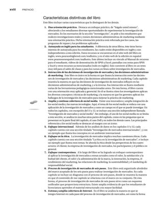 xviii PREFACIO
Características distintivas del libro
Este libro incluye varias características que lo distinguen de los demás.
1. Una orientación práctica. Destaca un enfoque práctico, de “hágalo usted mismo”,
ofreciendo a los estudiantes diversas oportunidades de experimentar la investigación de
mercados. En los escenarios de la sección “investigación”, se pide a los estudiantes que
realicen investigaciones reales y tomen decisiones administrativas de marketing mediante
una orientación práctica. Dicha orientación práctica está reforzada por los casos, las
preguntas de repaso y los problemas aplicados.
2. Autoayuda en inglés para los estudiantes. A diferencia de otros libros, éste tiene herra-
mientas de autoayuda para los estudiantes, las cuales están disponibles en inglés y son
independientes a esta edición. Estos recursos se encuentran en el sitio web del libro en
inglés, www.pearsonhighered.com/malhotra, y en el sitio web de la edición en español
www.pearsonenespañol.com/malhotra. Este último incluye un vínculo al Manual de recursos
para el estudiante, videos de demostración de SPSS y Excel, pantallas con notas para SPSS
y Excel y otros recursos ya mencionados (todo en inglés). Esto convierte al libro en un texto
muy útil para el salón de clases y para los cursos en línea sobre investigación de mercados.
3. Interacción de las decisiones de investigación de mercados y las decisiones administrativas
de marketing. Este libro es único en la forma en que ilustra la interacción entre las decisio-
nes de investigación de mercados y las decisiones administrativas de marketing. Cada capítulo
muestra la manera en que las decisiones de investigación de mercados influyen en las
decisiones administrativas de marketing, y a la inversa. Esa interacción se ilustra mediante
varias de las herramientas pedagógicas mencionadas antes. De esta forma, el libro cuenta
con una orientación muy aplicada y gerencial. En él se ilustra cómo los investigadores aplican
los diversos conceptos y técnicas de marketing, y la manera en que los gerentes aplican los
hallazgos de la investigación de mercados para mejorar la práctica de marketing.
4. Amplia y continua cobertura de social media. Existe una innovadora y amplia integración de
los social media y las nuevas tecnologías. Aquí, el tema de los social media se enfoca con una
aplicación de la investigación de mercados y como un campo en el que se puede investigar. En
todos los capítulos, con excepción del 11 y 12, se incluye una sección independiente llamada
“Investigación de mercados y social media”. Sin embargo, el uso de los social media no se limita
a esta sección, se analiza en muchas otras partes del capítulo, como en las preguntas que se
presentan en la parte final del capítulo, el caso Dell y en todos los demás casos. Las principales
referencias a los social media se destacan al margen con un icono.
5. Enfoque internacional. Además de los análisis de datos en los capítulos 11 y 12, cada
capítulo cuenta con una sección titulada “Investigación de mercados internacionales”, y con
un ejemplo que ilustra los conceptos en un ambiente internacional.
6. Enfoque en la ética. La investigación de mercados implica muchas cuestiones éticas. Cada
capítulo cuenta con una sección titulada “La ética en la investigación de mercados”, e incluye
un ejemplo que ilustra esos temas. Se aborda la ética desde las perspectivas de los cuatro
actores: el cliente, la empresa de investigación de mercados, los participantes y el público en
general.
7. Enfoque contemporáneo. A lo largo del libro se ha logrado un enfoque contemporáneo
al aplicar la investigación de mercados a temas actuales como el valor, la satisfacción y la
lealtad del cliente, el valor y la administración de la marca, la innovación, la empresa, el
rendimiento del marketing, las relaciones de marketing, la sustentabilidad y el marketing de
responsabilidad social.
8. Proceso de investigación de mercados de seis pasos. Este libro está organizado alrededor
del marco aceptado de los seis pasos para realizar investigación de mercados. En cada
capítulo se incluye un diagrama con el proceso de seis pasos, donde se muestra la manera
en que el contenido de ese capítulo se relaciona con el marco en su conjunto. De esta
forma, el proceso de investigación de mercados de seis pasos sirve como un esquema
unificador que proporciona estructura. Existe amplia evidencia de que los estudiantes de
licenciatura aprenden el material estructurado con mayor facilidad.
9. Extensa y amplia cobertura de Internet. En el libro se analiza la manera en que se
integra Internet en cada paso del proceso de investigación de mercados, así como la forma
 