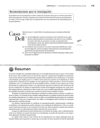 CAPÍTULO 6 | EXPERIMENTACIÓN E INVESTIGACIÓN CAUSAL 175
Resumen
La noción científica de causalidad implica que no es posible demostrar que X causa
X Y. En el mejor
Y
Y
de los casos, sólo se infiere que X es una de las causas de
X Y porque hace probable su ocurrencia.
Y
Antes de que puedan hacerse inferencias causales deben satisfacerse tres condiciones: 1. variación
concomitante, que implica que X y
X Y deben variar juntas de acuerdo con la hipótesis;
Y 2. orden
temporal de ocurrencia de las variables, lo cual supone que X debe preceder u ocurrir de manera
X
simultánea con Y; y
Y
Y 3. eliminación de otros posibles factores causales, lo que supone que se han
descartado las explicaciones rivales. Los experimentos aportan la evidencia más convincente de
las tres condiciones. Se realiza un experimento cuando el investigador manipula una o más varia-
bles independientes y determina su efecto sobre una o más variables dependientes, midiéndolo en
las unidades de prueba, al tiempo que controla los efectos de las variables extrañas.
Al diseñar un experimento es importante considerar la validez interna y externa. La validez in-
terna se refiere a si el manejo de las variables independientes en realidad ocasionó los efectos sobre
las variables dependientes. La validez externa se refiere a la posibilidad de generalizar los resultados
experimentales. Para que el experimento sea válido, el investigador debe controlar las amenazas
impuestas por variables extrañas.
Los diseños experimentales se clasifican en preexperimentales, experimentales verdaderos
y estadísticos. Un experimento puede realizarse en un ambiente de laboratorio, o bien, en condi-
ciones reales del mercado en un escenario de la vida real. Sólo los diseños causales que incluyen
experimentación son adecuados para inferir relaciones de causa y efecto.
Aunque los experimentos tienen limitaciones en términos de tiempo, costo y administración,
cada vez se utilizan con mayor frecuencia en el marketing. La prueba de mercado es una impor-
tante aplicación del diseño experimental.
La validez tanto interna como externa de los experimentos de campo realizados fuera de
Estados Unidos, por lo general, es menor que en ese país. En otras naciones el nivel de desarrollo
Recomendaciones para la investigación
El propósito de la investigación se debe ocultar de una forma ética que no viole los derechos
de los participantes. Hay que organizar una sesión de información de manera que disminuya
el estrés, evite el sesgo y logre que el experimento sea una experiencia de aprendizaje para
los participantes.
Revise el caso 1.1 sobre Dell y el cuestionario que se incluyen al final del
libro.
1. ¿La investigación causal es necesaria en este caso? De ser así, ¿qué
diseños experimentales recomendaría y por qué? Si no la considera
necesaria, describa un escenario en el que se requeriría de la
investigación causal. ¿Ese diseño experimental podría implementarse
en los social media? ¿Cómo?
2. Si se utilizara una encuesta en un centro comercial y Dell llevara a cabo
una investigación causal sin asignar aleatoriamente a los participantes,
¿qué diseño preexperimental recomendaría?
3. ¿Se le ocurre alguna forma de aleatorizar el diseño del grupo estático para
aumentar su validez?
Caso
Dell
 