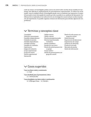 176 PARTE 2 | PREPARACIÓN DEL DISEÑO DE INVESTIGACIÓN
suele ser menor y el investigador podría carecer de control sobre muchas de las variables de mar-
keting. Esto dificulta la implementación de procedimientos experimentales. Al utilizar los social
media, como la realidad virtual, el investigador puede crear un ambiente que represente el campo
(el mercado) y tener cierto grado de control que sólo es posible en un ambiente de laboratorio. Los
dilemas éticos implicados en la realización de una investigación causal incluyen ocultar el propó-
sito del experimento. Es posible organizar sesiones de información para abordar algunos de esos
problemas.
Causalidad
Variación concomitante
Variables independientes
Unidades de prueba
Variables dependientes
Variables extrañas
Variables de confusión
Experimento
Asignación aleatoria
Grupo experimental
Grupo de control
Diseño experimental
Interacción
Validez interna
Validez externa
Diseños preexperimentales
Diseños experimentales
verdaderos
Diseño estadístico
Estudio de caso único
Diseño de pretest-postest con
un grupo
Grupo estático
Diseño de pretest-postest con
grupo de control
Diseño de sólo postest con
grupo de control
Diseño factorial
Experimento de laboratorio
Experimento de campo
Artefactos de demanda
Prueba de mercado
Mercados de prueba
Sesión de información
Caso con datos reales y cuestionario
1.1 Dell
Caso detallado para el pensamiento crítico
2.1 American Idol
Casos detallados con datos reales y cuestionarios
3.1 JPMorgan Chase 3.2 Wendy’s
Casos sugeridos
Términos y conceptos clave
 
