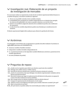 CAPÍTULO 6 | EXPERIMENTACIÓN E INVESTIGACIÓN CAUSAL 177
Si es necesario realizar un experimento, la elección de un diseño experimental deberá basarse en
un debate del grupo y necesitará considerar lo siguiente:
1. Tal vez no sea posible controlar ciertas variables extrañas.
2. La flexibilidad para manipular las variables independientes no es absoluta (por ejemplo,
los esfuerzos de publicidad o de ventas no pueden reducirse a un nivel de cero).
3. Quizá no sea posible la asignación aleatoria de las unidades de prueba a las condiciones
de tratamiento.
4. La elección de las variables dependientes podría estar limitada por consideraciones de
medición.
El diseño experimental elegido debe analizarse para obtener la aprobación del cliente.
Investigación real: Elaboración de un proyecto
de investigación de mercados
Acrónimos
Preguntas de repaso
Las principales características de un experimento se pueden describir mediante el acrónimo en
inglés EXPT (abreviatura de EXPERIMENTO):
E xtraneous variables (Variables extrañas)
X independent variables (Variables independientes X)
P re- or postmeasurements on the dependent variable (Mediciones anteriores y posteriores de la
variable dependiente)
T est units (Unidades de prueba)
6-1. ¿Cuáles son los requisitos para inferir una relación causal entre dos variables?
6-2. Distinga entre validez interna y validez externa.
6-3. Describa los diversos métodos para controlar las fuentes extrañas de variación.
6-4. ¿Cuál es la característica clave que distingue a los diseños experimentales verdaderos de los
diseños preexperimentales?
6-5. Mencione los pasos que sigue la implementación del diseño de sólo postest con grupo de
control. Describa el diseño de manera simbólica.
6-6. Qué ventajas tienen los diseños estadísticos sobre los diseños básicos?
6-7. Compare la experimentación de laboratorio y la de campo.
6-8. ¿Debería usarse la investigación descriptiva para estudiar relaciones causales? ¿Por qué?
6-9. ¿Qué es la prueba de mercado?
6-10. ¿De qué manera se pueden utilizar los social media para realizar un experimento?
 