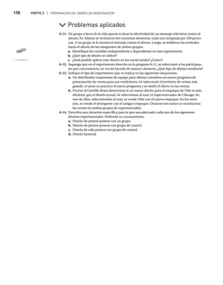 178 PARTE 2 | PREPARACIÓN DEL DISEÑO DE INVESTIGACIÓN
6-11. Un grupo a favor de la vida quería evaluar la efectividad de un mensaje televisivo contra el
aborto. En Atlanta se reclutaron dos muestras aleatorias, cada una integrada por 250 perso-
nas. A un grupo se le mostró el mensaje contra el aborto. Luego, se midieron las actitudes
hacia el aborto de los integrantes de ambos grupos.
a. Identifique las variables independiente y dependiente en este experimento.
b. ¿Qué tipo de diseño se utilizó?
c. ¿Será posible aplicar este diseño en los social media? ¿Cómo?
6-12. Suponga que en el experimento descrito en la pregunta 6-11, se seleccionó a los participan-
tes por conveniencia, en vez de hacerlo de manera aleatoria. ¿Qué tipo de diseño resultaría?
6-13. Indique el tipo de experimento que se realiza en las siguientes situaciones.
a. Un distribuidor importante de equipo para oficina considera un nuevo programa de
presentación de ventas para sus vendedores. Se seleccionó el territorio de ventas más
grande, se puso en práctica el nuevo programa y se midió el efecto en las ventas.
b. Procter  Gamble desea determinar si un nuevo diseño para el empaque de Tide es más
eficiente que el diseño actual. Se seleccionan al azar 12 supermercados de Chicago. En
seis de ellos, seleccionados al azar, se vende Tide con el nuevo empaque. En los otros
seis, se vende el detergente con el antiguo empaque. Durante tres meses se monitorean
las ventas en ambos grupos de supermercados.
6-14. Describa una situación específica para la que sea adecuado cada uno de los siguientes
diseños experimentales. Defienda su razonamiento.
a. Diseño de pretest-postest con un grupo
b. Diseño de pretest-postest con grupo de control
c. Diseño de sólo postest con grupo de control
d. Diseño factorial
Problemas aplicados
 