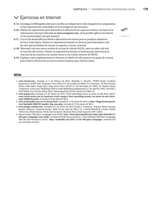 CAPÍTULO 6 | EXPERIMENTACIÓN E INVESTIGACIÓN CAUSAL 179
6-15. Investigue la bibliografía relevante y escriba un trabajo breve sobre el papel de la computadora
en los experimentos controlados en la investigación de mercados.
6-16. Diseñe un experimento para determinar la eficacia de los cupones en línea, con base en la
información relevante obtenida de www.ecoupons.com. ¿Será posible aplicar este diseño
en los social media? ¿De qué manera?
6-17. Coca-Cola desarrolló tres diseños alternativos de envase para su producto distintivo:
la Coca-Cola clásica. Diseñe un experimento basado en Internet para determinar cuál
de esos nuevos diseños de envase es superior, si acaso, al actual.
6-18. Microsoft creó una nueva versión de su hoja de cálculo EXCEL, pero no sabe cuál será
la reacción del usuario. Diseñe un experimento basado en Internet para determinar la
reacción de los usuarios a la versión nueva y a la versión anterior de EXCEL.
6-19. Explique cómo implementaría en Internet un diseño de sólo postest con grupo de control,
para medir la eficacia de un nuevo anuncio impreso para Toyota Camry.
Ejercicios en Internet
NOTAS
1. www.riteaid.com, revisado el 3 de febrero de 2013; Michelle L. Kirsche, “POPAI Study Confirms
Importance of POP Ads”
, Drug Store News 26(13) (11 de octubre de 2004): 4-5; Anónimo, “In-Store Promo
s
Drives Soda Sales, Study Says”
, Drug Store News, 23(18) (17 de diciembre de 2001): 81; Robert Dwek,
“Prediction of Success”
, Marketing (POP  Field Marketing Supplement) (17 de abril de 1997): XII-XIII; y
“POP Radio Test Airs the Ads in Store”
, Marketing News (24 de octubre de 1986): 16.
s
2. www.popai.com, revisado el 2 de marzo de 2013; “Does spending money on point of sale drive sales?”
www.retail-week.com/in-business/retail-surgery/does-spending-money-on-point-of-sale-drive-
sales/5026519.article, revisado el 10 de abril de 2012.
3. www.mcdonalds.com/us/en/home.html, revisado el 17 de marzo de 2013; y http://blogs.houstonpress.
com/hairballs/2009/03/smaller_big_mac.php, revisado el 17 de marzo de 2012.
4. www.alange-soehne.com, revisado el 5 de enero de 2013; Frank S. Costanza, “Exports Boost German
Jewelry Industry”
, National Jeweler, 45(8) (16 de abril de 2001): 57; y David Woodruff y Karen Nickel,
r
“When You Think Deluxe, Think East Germany”
, Business Week, 26 de mayo de 1997: 124E2.
5. Simon Small, “Old Spice Campaign Case Study”
, http://from.simontsmall.com/index.php/2010/08/12/
old-spice-campaign-case-study/; revisado el 30 de marzo de 2013; y “How Old Spice Revived a Campaign
That No One Wanted to Touch”
, http://mashable.com/2011/11/01/old-spice-campaign/, revisado el 8
de noviembre de 2013.
 