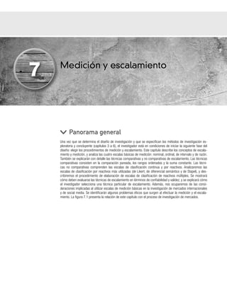 Medición y escalamiento
Una vez que se determina el diseño de investigación y que se especifican los métodos de investigación ex-
ploratoria y concluyente (capítulos 3 a 6), el investigador está en condiciones de iniciar la siguiente fase del
diseño: elegir los procedimientos de medición y escalamiento. Este capítulo describe los conceptos de escala-
miento y medición, y analiza las cuatro escalas básicas de medición: nominal, ordinal, de intervalo y de razón.
También se explicarán con detalle las técnicas comparativas y no comparativas de escalamiento. Las técnicas
comparativas consisten en la comparación pareada, los rangos ordenados y la suma constante. Las técni-
cas no comparativas comprenden las escalas de clasificación continua y por reactivos. Analizaremos las
escalas de clasificación por reactivos más utilizadas (de Likert, de diferencial semántico y de Stapel), y des-
cribiremos el procedimiento de elaboración de escalas de clasificación de reactivos múltiples. Se mostrará
cómo deben evaluarse las técnicas de escalamiento en términos de confiabilidad y validez, y se explicará cómo
el investigador selecciona una técnica particular de escalamiento. Además, nos ocuparemos de las consi-
deraciones implicadas al utilizar escalas de medición básicas en la investigación de mercados internacionales
y de social media. Se identificarán algunos problemas éticos que surgen al efectuar la medición y el escala-
miento. La figura 7.1 presenta la relación de este capítulo con el proceso de investigación de mercados.
Panorama general
7
 