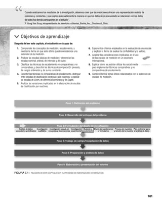 181
“
“Cuando analizamos los resultados de la investigación, debemos creer que las mediciones ofrecen una representación realista de
opiniones y conductas, y que captan adecuadamente la manera en que los datos de un encuestado se relacionan con los datos
de todos los demás participantes en el estudio”.
Greg Van Scoy, vicepresidente de servicio a clientes, Burke, Inc., Cincinnati, Ohio.
Objetivos de aprendizaje
Después de leer este capítulo, el estudiante será capaz de:
6. Exponer los criterios empleados en la evaluación de una escala
y explicar la forma de evaluar la confiabilidad y la validez.
7. Analizar las consideraciones implicadas en el uso
de las escalas de medición en un escenario
internacional.
8. Explicar cómo se podrían utilizar los social media
para implementar técnicas comparativas y no
comparativas de escalamiento.
9. Comprender los temas éticos relacionados con la selección de
escalas de medición.
1. Comprender los conceptos de medición y escalamiento, y
mostrar la forma en que este último puede considerarse una
extensión de la medición.
2. Analizar las escalas básicas de medición y diferenciar las
escalas nominal, ordinal, de intervalo y de razón.
3. Clasificar las técnicas de escalamiento en comparativas y no
comparativas, y describir las técnicas de comparación pareada,
de rangos ordenados y de suma constante.
4. Describir las técnicas no comparativas de escalamiento, distinguir
entre escalas de clasificación continua o por reactivos, y explicar
las escalas de Likert, de diferencial semántico y de Stapel.
5. Analizar las variaciones implicadas en la elaboración de escalas
de clasificación por reactivos.
Paso 2: Desarrollo del enfoque del problema
Paso 3: Formulación del diseño de investigación
Paso 4: Trabajo de campo/recopilación de datos
Paso 5: Preparación y análisis de datos
Paso 6: Elaboración y presentación del informe
Paso 1: Deﬁnición del problema
n del diseñ
Diseño de cuestionarios
y formularios
Proceso de muestreo
y tamaño de la muestra
Plan preliminar para
el análisis de datos
Análisis de datos
secundarios y sindicados
Investigación
cualitativa
Investigación basada en
encuestas y observaciones
Investigación
experimental
Medición y
escalamiento
FIGURA 7.1 | RELACIÓN DE ESTE CAPÍTULO CON EL PROCESO DE INVESTIGACIÓN DE MERCADOS
 