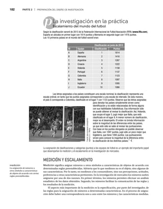 182 PARTE 2 | PREPARACIÓN DEL DISEÑO DE INVESTIGACIÓN
p
La asignación de clasificaciones y categorías (puntos) a los equipos de futbol es un ejemplo del importante papel
que desempeñan la medición y el escalamiento en la investigación de mercados.
MEDICIÓN Y ESCALAMIENTO
Medición significa asignar números u otros símbolos a características de objetos de acuerdo con
determinadas reglas preestablecidas. Advierta que lo que medimos no es el objeto, sino algunas de
sus características. Por lo tanto, no medimos a los consumidores, sino sus percepciones, actitudes,
preferencias u otras características pertinentes. En la investigación de mercados los números suelen
asignarse por una de dos razones. En primer término, los números permiten efectuar un análisis
estadístico de los datos obtenidos. Segundo, los números facilitan la comunicación de las reglas y
los resultados de la medición.
El aspecto más importante de la medición es la especificación, por parte del investigador, de
las reglas para la asignación de números a determinadas características. En el proceso de asigna-
ción debe haber una correspondencia uno a uno entre los números y las características medidas.
La investigación en la práctica
Escalamiento del mundo del futbol
Es
Según la clasificación varonil de 2013 de la Federación Internacional de Futbol Asociación (FIFA) (www.fifa.com),
España se ubicaba en primer lugar con 1614 puntos y Alemania en segundo lugar con 1416 puntos.
Los 10 primeros países en el mundo del futbol varonil eran:
Clasificación en junio de 2013
ID Equipo Clasificación Puntos
A España 1 1614
B Alemania 2 1416
C Argentina 3 1287
D Croacia 4 1222
E Holanda 5 1158
F Portugal 6 1137
G Colombia 7 1123
H Italia 8 1097
I Inglaterra 9 1095
J Ecuador 10 1066
Las letras asignadas a los países constituyen una escala nominal, la clasificación representa una
escala ordinal, en tanto que los puntos asignados corresponden a una escala de intervalo. De esta manera,
el país G corresponde a Colombia, clasificado en el lugar 7 con 1123 puntos. Observe que las letras asignadas
para denotar los países simplemente sirven como
identificación y no están relacionadas de forma alguna
con sus habilidades futbolísticas. Esa información sólo
se puede obtener al revisar la clasificación. Así, Holanda,
que ocupa el lugar 5, jugó mejor que Italia, que está
clasificado en el lugar 8. A menor número de clasificación,
mejor es el desempeño. El orden no brinda información
sobre la magnitud de las diferencias entre los países,
ya que esto sólo se sabe al revisar las puntuaciones.
Con base en los puntos otorgados es posible observar
que Italia, con 1097 puntos, jugó sólo un poco mejor que
Inglaterra, que tiene 1095 puntos. Las puntuaciones
sirven para conocer la magnitud de la diferencia entre
la clasificación de los distintos países.1
Fuente:
epa
european
pressphoto
agency
b.v.
/
Alamy
medición
La asignación de números u
otros símbolos a características
de objetos de acuerdo con ciertas
reglas preestablecidas.
 