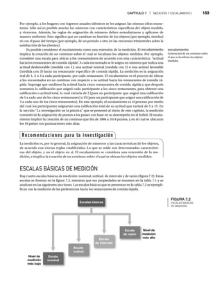 CAPÍTULO 7 | MEDICIÓN Y ESCALAMIENTO 183
Por ejemplo, a los hogares con ingresos anuales idénticos se les asignan las mismas cifras mone-
tarias. Sólo así es posible asociar los números con características específicas del objeto medido,
y viceversa. Además, las reglas de asignación de números deben estandarizarse y aplicarse de
manera uniforme. Esto significa que no cambian en función de los objetos (por ejemplo, tiendas)
ni con el paso del tiempo (por ejemplo, de un periodo a otro en las encuestas trimestrales sobre la
satisfacción de los clientes).
Es posible considerar el escalamiento como una extensión de la medición. El escalamiento
implica la creación de un continuo sobre el cual se localizan los objetos medidos. Por ejemplo,
considere una escala para ubicar a los consumidores de acuerdo con esta característica: “actitud
hacia los restaurantes de comida rápida”
. A cada encuestado se le asigna un número que indica una
actitud desfavorable (medida con 1), una actitud neutral (medida con 2) o una actitud favorable
(medida con 3) hacia un restaurante específico de comida rápida. La medición es la asignación
real de 1, 2 o 3 a cada participante, por cada restaurante. El escalamiento es el proceso de ubicar
a los encuestados en un continuo con respecto a su actitud hacia los restaurantes de comida rá-
pida. Suponga que medimos la actitud hacia cinco restaurantes de comida rápida y que después
sumamos la calificación que asignó cada participante a los cinco restaurantes, para obtener una
calificación o actitud total, la cual variaría de 5 (para un participante que asignó una calificación
de 1 a cada uno de los cinco restaurantes) a 15 (para un participante que asignó una calificación de
3 a cada uno de los cinco restaurantes). En este ejemplo, el escalamiento es el proceso por medio
del cual los participantes asignarían una calificación total de su actitud que variará de 5 a 15. En
la sección “La investigación en la práctica” que se presentó al inicio de este capítulo, la medición
consistió en la asignación de puntos a los países con base en su desempeño en el futbol. El escala-
miento implicó la creación de un continuo que iba de 1066 a 1614 puntos, y en el cual se ubicaron
los 10 países con puntuaciones más altas.
ESCALAS BÁSICAS DE MEDICIÓN
Hay cuatro escalas básicas de medición: nominal, ordinal, de intervalo y de razón (figura 7.2). Estas
escalas se ilustran en la figura 7.3, mientras que sus propiedades se resumen en la tabla 7.1 y se
analizan en las siguientes secciones. Las escalas básicas que se presentan en la tabla 7.2 se ejempli-
fican con la medición de las preferencias hacia los restaurantes de comida rápida.
FIGURA 7.2
ESCALAS BÁSICAS
DE MEDICIÓN
Escalas básicas
Escala
nominal
Nivel de
medición
más bajo
Escala
ordinal
Escala
de intervalo
Escala
de razón
Nivel de
N
medición
m
más alto
m
Recomendaciones para la investigación
La medición es, por lo general, la asignación de números a las características de los objetos,
de acuerdo con ciertas reglas establecidas. Lo que se mide son determinadas característi-
cas del objeto, y no el objeto en sí. El escalamiento se considera una extensión de la me-
dición, e implica la creación de un continuo sobre el cual se ubican los objetos medidos.
escalamiento
Generación de un continuo sobre
el que se localizan los objetos
medidos.
 