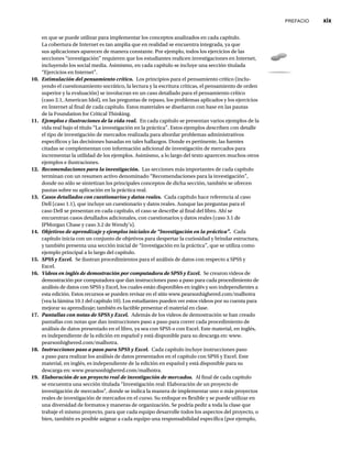 PREFACIO xix
en que se puede utilizar para implementar los conceptos analizados en cada capítulo.
La cobertura de Internet es tan amplia que en realidad se encuentra integrada, ya que
sus aplicaciones aparecen de manera constante. Por ejemplo, todos los ejercicios de las
secciones “investigación” requieren que los estudiantes realicen investigaciones en Internet,
incluyendo los social media. Asimismo, en cada capítulo se incluye una sección titulada
“Ejercicios en Internet”.
10. Estimulación del pensamiento crítico. Los principios para el pensamiento crítico (inclu-
yendo el cuestionamiento socrático, la lectura y la escritura críticas, el pensamiento de orden
superior y la evaluación) se involucran en un caso detallado para el pensamiento crítico
(caso 2.1, American Idol), en las preguntas de repaso, los problemas aplicados y los ejercicios
en Internet al final de cada capítulo. Estos materiales se diseñaron con base en las pautas
de la Foundation for Critical Thinking.
11. Ejemplos e ilustraciones de la vida real. En cada capítulo se presentan varios ejemplos de la
vida real bajo el título “La investigación en la práctica”. Estos ejemplos describen con detalle
el tipo de investigación de mercados realizada para abordar problemas administrativos
específicos y las decisiones basadas en tales hallazgos. Donde es pertinente, las fuentes
citadas se complementan con información adicional de investigación de mercados para
incrementar la utilidad de los ejemplos. Asimismo, a lo largo del texto aparecen muchos otros
ejemplos e ilustraciones.
12. Recomendaciones para la investigación. Las secciones más importantes de cada capítulo
terminan con un resumen activo denominado “Recomendaciones para la investigación”,
donde no sólo se sintetizan los principales conceptos de dicha sección, también se ofrecen
pautas sobre su aplicación en la práctica real.
13. Casos detallados con cuestionarios y datos reales. Cada capítulo hace referencia al caso
Dell (caso 1.1), que incluye un cuestionario y datos reales. Aunque las preguntas para el
caso Dell se presentan en cada capítulo, el caso se describe al final del libro. Ahí se
encuentran casos detallados adicionales, con cuestionarios y datos reales (caso 3.1 de
JPMorgan Chase y caso 3.2 de Wendy’s).
14. Objetivos de aprendizaje y ejemplos iniciales de “Investigación en la práctica”. Cada
capítulo inicia con un conjunto de objetivos para despertar la curiosidad y brindar estructura,
y también presenta una sección inicial de “Investigación en la práctica”, que se utiliza como
ejemplo principal a lo largo del capítulo.
15. SPSS y Excel. Se ilustran procedimientos para el análisis de datos con respecto a SPSS y
Excel.
16. Videos en inglés de demostración por computadora de SPSS y Excel. Se crearon videos de
demostración por computadora que dan instrucciones paso a paso para cada procedimiento de
análisis de datos con SPSS y Excel, los cuales están disponibles en inglés y son independientes a
esta edición. Estos recursos se pueden revisar en el sitio www.pearsonhighered.com/malhotra
(vea la lámina 10.1 del capítulo 10). Los estudiantes pueden ver estos videos por su cuenta para
mejorar su aprendizaje; también es factible presentar el material en clase.
17. Pantallas con notas de SPSS y Excel. Además de los videos de demostración se han creado
pantallas con notas que dan instrucciones paso a paso para correr cada procedimiento de
análisis de datos presentado en el libro, ya sea con SPSS o con Excel. Este material, en inglés,
es independiente de la edición en español y está disponible para su descarga en: www.
pearsonhighered.com/malhotra.
18. Instrucciones paso a paso para SPSS y Excel. Cada capítulo incluye instrucciones paso
a paso para realizar los análisis de datos presentados en el capítulo con SPSS y Excel. Este
material, en inglés, es independiente de la edición en español y está disponible para su
descarga en: www.pearsonhighered.com/malhotra.
19. Elaboración de un proyecto real de investigación de mercados. Al final de cada capítulo
se encuentra una sección titulada “Investigación real: Elaboración de un proyecto de
investigación de mercados”, donde se indica la manera de implementar uno o más proyectos
reales de investigación de mercados en el curso. Su enfoque es flexible y se puede utilizar en
una diversidad de formatos y maneras de organización. Se podría pedir a toda la clase que
trabaje el mismo proyecto, para que cada equipo desarrolle todos los aspectos del proyecto, o
bien, también es posible asignar a cada equipo una responsabilidad específica (por ejemplo,
 