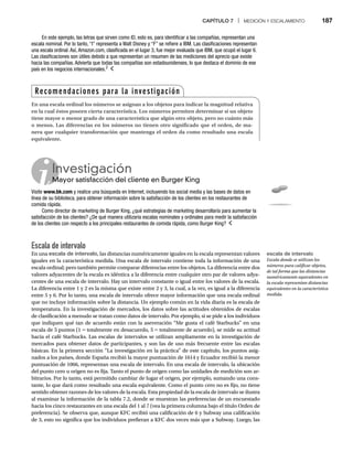 CAPÍTULO 7 | MEDICIÓN Y ESCALAMIENTO 187
Escala de intervalo
En una escala de intervalo, las distancias numéricamente iguales en la escala representan valores
iguales en la característica medida. Una escala de intervalo contiene toda la información de una
escala ordinal; pero también permite comparar diferencias entre los objetos. La diferencia entre dos
valores adyacentes de la escala es idéntica a la diferencia entre cualquier otro par de valores adya-
centes de una escala de intervalo. Hay un intervalo constante o igual entre los valores de la escala.
La diferencia entre 1 y 2 es la misma que existe entre 2 y 3, la cual, a la vez, es igual a la diferencia
entre 5 y 6. Por lo tanto, una escala de intervalo ofrece mayor información que una escala ordinal
que no incluye información sobre la distancia. Un ejemplo común en la vida diaria es la escala de
temperatura. En la investigación de mercados, los datos sobre las actitudes obtenidos de escalas
de clasificación a menudo se tratan como datos de intervalo. Por ejemplo, si se pide a los individuos
que indiquen qué tan de acuerdo están con la aseveración “Me gusta el café Starbucks” en una
escala de 5 puntos (1 = totalmente en desacuerdo, 5
= = totalmente de acuerdo), se mide su actitud
=
hacia el café Starbucks. Las escalas de intervalos se utilizan ampliamente en la investigación de
mercados para obtener datos de participantes, y son las de uso más frecuente entre las escalas
básicas. En la primera sección “La investigación en la práctica” de este capítulo, los puntos asig-
nados a los países, donde España recibió la mayor puntuación de 1614 y Ecuador recibió la menor
puntuación de 1066, representan una escala de intervalo. En una escala de intervalo, la ubicación
del punto cero u origen no es fija. Tanto el punto de origen como las unidades de medición son ar-
bitrarios. Por lo tanto, está permitido cambiar de lugar el origen, por ejemplo, sumando una cons-
tante, lo que dará como resultado una escala equivalente. Como el punto cero no es fijo, no tiene
sentido obtener razones de los valores de la escala. Esta propiedad de la escala de intervalo se ilustra
al examinar la información de la tabla 7.2, donde se muestran las preferencias de un encuestado
hacia los cinco restaurantes en una escala del 1 al 7 (vea la primera columna bajo el título Orden de
preferencia). Se observa que, aunque KFC recibió una calificación de 6 y Subway una calificación
de 3, esto no significa que los individuos prefieran a KFC dos veces más que a Subway. Luego, las
En este ejemplo, las letras que sirven como ID, esto es, para identificar a las compañías, representan una
escala nominal. Por lo tanto, “I” representa a Walt Disney y “F” se refiere a IBM. Las clasificaciones representan
una escala ordinal. Así, Amazon.com, clasificada en el lugar 3, fue mejor evaluada que IBM, que ocupó el lugar 6.
Las clasificaciones son útiles debido a que representan un resumen de las mediciones del aprecio que existe
hacia las compañías. Advierta que todas las compañías son estadounidenses, lo que destaca el dominio de ese
país en los negocios internacionales.2
Investigación
Mayor satisfacción del cliente en Burger King
M
Visite www.bk.com y realice una búsqueda en Internet, incluyendo los social media y las bases de datos en
línea de su biblioteca, para obtener información sobre la satisfacción de los clientes en los restaurantes de
comida rápida.
Como director de marketing de Burger King, ¿qué estrategias de marketing desarrollaría para aumentar la
satisfacción de los clientes? ¿De qué manera utilizaría escalas nominales y ordinales para medir la satisfacción
de los clientes con respecto a los principales restaurantes de comida rápida, como Burger King?
Recomendaciones para la investigación
En una escala ordinal los números se asignan a los objetos para indicar la magnitud relativa
en la cual éstos poseen cierta característica. Los números permiten determinar si un objeto
tiene mayor o menor grado de una característica que algún otro objeto, pero no cuánto más
o menos. Las diferencias en los números no tienen otro significado que el orden, de ma-
nera que cualquier transformación que mantenga el orden da como resultado una escala
equivalente.
escala de intervalo
Escala donde se utilizan los
números para calificar objetos,
de tal forma que las distancias
numéricamente equivalentes en
la escala representan distancias
equivalentes en la característica
medida.
 