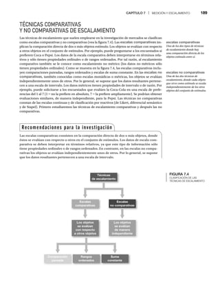 CAPÍTULO 7 | MEDICIÓN Y ESCALAMIENTO 189
TÉCNICAS COMPARATIVAS
Y NO COMPARATIVAS DE ESCALAMIENTO
Las técnicas de escalamiento que suelen emplearse en la investigación de mercados se clasifican
como escalas comparativas y no comparativas (vea la figura 7.4). Las escalas comparativas im-
plican la comparación directa de dos o más objetos estímulo. Los objetos se evalúan con respecto
a otros objetos en el conjunto de estímulos. Por ejemplo, puede preguntarse a los encuestados si
prefieren Coca o Pepsi. Los datos de la escala comparativa deben interpretarse en términos rela-
tivos y sólo tienen propiedades ordinales o de rangos ordenados. Por tal razón, al escalamiento
comparativo también se le conoce como escalamiento no métrico (los datos no métricos sólo
tienen propiedades ordinales). Como se muestra en la figura 7.4, las escalas comparativas inclu-
yen comparaciones pareadas, rangos ordenados y escalas de suma constante. En las escalas no
comparativas, también conocidas como escalas monádicas o métricas, los objetos se evalúan
independientemente unos de otros. Por lo general, se supone que los datos resultantes pertene-
cen a una escala de intervalo. Los datos métricos tienen propiedades de intervalo o de razón. Por
ejemplo, puede solicitarse a los encuestados que evalúen la Coca-Cola en una escala de prefe-
rencias del 1 al 7 (1 = no la prefiere en absoluto, 7
= = la prefiere ampliamente). Se podrían obtener
=
evaluaciones similares, de manera independiente, para la Pepsi. Las técnicas no comparativas
constan de las escalas continuas y de clasificación por reactivos (de Likert, diferencial semántico
y de Stapel). Primero estudiaremos las técnicas de escalamiento comparativas y después las no
comparativas.
FIGURA 7.4
CLASIFICACIÓN DE LAS
TÉCNICAS DE ESCALAMIENTO
Técnicas
de escalamiento
Escalas
comparativas
Escalas
no comparativas
Comparación
pareada
Rangos
ordenados
Suma
constante
Los objetos
se evalúan
con respecto
a otros objetos
Los objetos
se evalúan
de manera
independiente
Recomendaciones para la investigación
Las escalas comparativas consisten en la comparación directa de dos o más objetos, donde
éstos se evalúan con respecto a otros en el conjunto de estímulos. Los datos de escala com-
parativa se deben interpretar en términos relativos, ya que este tipo de información sólo
tiene propiedades ordinales o de rangos ordenados. En contraste, en las escalas no compa-
rativas los objetos se evalúan independientemente unos de otros. Por lo general, se supone
que los datos resultantes pertenecen a una escala de intervalo.
escalas no comparativas
Una de las dos técnicas de
escalamiento, donde cada objeto
que sirve como estímulo se escala
independientemente de los otros
objetos del conjunto de estímulos.
escalas comparativas
Uno de los dos tipos de técnicas
de escalamiento donde hay
una comparación directa de los
objetos estímulo entre sí.
 