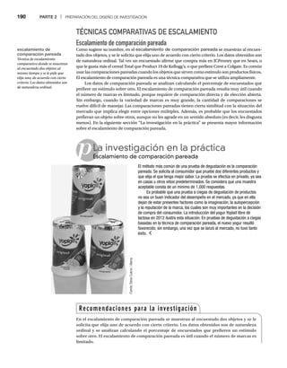 190 PARTE 2 | PREPARACIÓN DEL DISEÑO DE INVESTIGACIÓN
TÉCNICAS COMPARATIVAS DE ESCALAMIENTO
Escalamiento de comparación pareada
Como sugiere su nombre, en el escalamiento de comparación pareada se muestran al encues-
tado dos objetos, y se le solicita que elija uno de acuerdo con cierto criterio. Los datos obtenidos son
de naturaleza ordinal. Tal vez un encuestado afirme que compra más en JCPenney que en Sears, o
que le gusta más el cereal Total que Product 19 de Kellogg’s, o que prefiere Crest a Colgate. Es común
usar las comparaciones pareadas cuando los objetos que sirven como estímulo son productos físicos.
El escalamiento de comparación pareada es una técnica comparativa que se utiliza ampliamente.
Los datos de comparación pareada se analizan calculando el porcentaje de encuestados que
prefiere un estímulo sobre otro. El escalamiento de comparación pareada resulta muy útil cuando
el número de marcas es limitado, porque requiere de comparación directa y de elección abierta.
Sin embargo, cuando la variedad de marcas es muy grande, la cantidad de comparaciones se
vuelve difícil de manejar. Las comparaciones pareadas tienen cierta similitud con la situación del
mercado que implica elegir entre opciones múltiples. Además, es probable que los encuestados
prefieran un objeto sobre otros, aunque no les agrade en un sentido absoluto (es decir, les disgusta
menos). En la siguiente sección “La investigación en la práctica” se presenta mayor información
sobre el escalamiento de comparación pareada.
pLa investigación en la práctica
Escalamiento de comparación pareada
Es
El método más común de una prueba de degustación es la comparación
pareada. Se solicita al consumidor que pruebe dos diferentes productos y
que elija el que tenga mejor sabor. La prueba se efectúa en privado, ya sea
en casas u otros sitios predeterminados. Se considera que una muestra
aceptable consta de un mínimo de 1,000 respuestas.
Es probable que una prueba a ciegas de degustación de productos
no sea un buen indicador del desempeño en el mercado, ya que en ella
dejan de estar presentes factores como la imaginación, la autopercepción
y la reputación de la marca, los cuales son muy importantes en la decisión
de compra del consumidor. La introducción del yogur Yoplait libre de
lactosa en 2012 ilustra esta situación. En pruebas de degustación a ciegas
basadas en la técnica de comparación pareada, el nuevo yogur resultó
favorecido; sin embargo, una vez que se lanzó al mercado, no tuvo tanto
éxito.
Fuente:
Steve
Cukrov
/
Alamy
Recomendaciones para la investigación
En el escalamiento de comparación pareada se muestran al encuestado dos objetos y se le
solicita que elija uno de acuerdo con cierto criterio. Los datos obtenidos son de naturaleza
ordinal y se analizan calculando el porcentaje de encuestados que prefieren un estímulo
sobre otro. El escalamiento de comparación pareada es útil cuando el número de marcas es
limitado.
escalamiento de
comparación pareada
Técnica de escalamiento
comparativo donde se muestran
al encuestado dos objetos al
mismo tiempo y se le pide que
elija uno, de acuerdo con cierto
criterio. Los datos obtenidos son
de naturaleza ordinal.
 