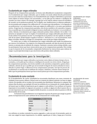 CAPÍTULO 7 | MEDICIÓN Y ESCALAMIENTO 191
Escalamiento por rangos ordenados
Después de las comparaciones pareadas, la técnica más difundida de escalamiento comparativo
es el escalamiento por rangos ordenados, que es similar a la escala ordinal descrita previamente
en la sección sobre las escalas básicas. En el escalamiento por rangos ordenados se presentan
varios objetos al mismo tiempo a los encuestados, y se les pide que los ordenen o clasifiquen de
acuerdo con cierto criterio. Por ejemplo, suponga que se les solicita ordenar marcas de dentífrico
de acuerdo con la preferencia general. Por lo regular, esas clasificaciones se obtienen pidiendo a
los encuestados que otorguen una calificación de 1 a la marca que más prefieren, 2 a la segunda en
sus preferencias, y así sucesivamente, hasta que asignen la calificación n a la marca que prefieren
menos. Al igual que las comparaciones pareadas, esta técnica también es de naturaleza compara-
tiva y es posible que al encuestado le disguste la marca clasificada en el número 1 en un sentido ab-
soluto. Además, el escalamiento por rangos ordenados produce datos ordinales. En la tabla 7.2 se
presenta un ejemplo en el que se emplea el escalamiento por rangos ordenados para derivar una
escala ordinal. En la primera sección “La investigación en la práctica” de este capítulo, la clasifica-
ción de los países, donde España ocupaba el número 1, Alemania el 2, y así sucesivamente, hasta
llegar a Ecuador, ubicado en el lugar 10, corresponde a una escala por rangos ordenados.
Es común que se utilice el escalamiento por rangos ordenados para medir las preferencias
por marcas y los atributos. Con respecto a la comparación pareada, este tipo de proceso de escala-
miento se asemeja más al ambiente de compras. Asimismo, consume menos tiempo debido a que
los participantes tienen que hacer menos juicios que en las comparaciones pareadas. Otra ventaja
es que la mayoría de los encuestados comprenden fácilmente las instrucciones para ordenar en
rangos. La principal desventaja es que esta técnica sólo produce datos ordinales.
Escalamiento de suma constante
En el escalamiento de suma constante los encuestados distribuyen una suma constante de
unidades (como puntos, dólares o fichas) entre un conjunto de objetos estímulo con base en algún
criterio. Por ejemplo, tal vez se pida a los encuestados que distribuyan 100 puntos (o cualquier otro
número fijo de puntos, por ejemplo 10) entre los atributos de un restaurante de comida rápida, de
tal manera que se refleje la importancia que le asignan a cada atributo. Si un atributo no le parece
importante al encuestado, le asignará cero puntos; en cambio, si alguno de ellos le parece dos ve-
ces más importante que otro, le otorgará el doble de puntos. La suma de todos los puntos es 100; de
ahí el nombre de la escala.
Se ilustrará este procedimiento con el siguiente esquema de puntos que otorgó un partici-
pante a la importancia de cuatro atributos de los restaurantes de comida rápida.
Atributo Puntos asignados
Calidad 40
Servicio 20
Limpieza 10
Valor 30
Total 100
Los atributos se escalan contando los puntos asignados a cada uno por el encuestado, quien en
este caso asignó la mayor importancia a la calidad, seguida por el valor y luego por el servicio,
Recomendaciones para la investigación
En el escalamiento por rangos ordenados se presentan varios objetos al mismo tiempo a los en-
cuestados, y se les pide que los ordenen o clasifiquen de acuerdo con cierto criterio. Al igual que
las comparaciones pareadas, esta técnica también es de naturaleza comparativa y genera datos
ordinales, además de que es posible que al encuestado le disguste de manera absoluta la marca
ubicada en primer lugar. A diferencia de las comparaciones pareadas, este tipo de proceso de
escalamiento se asemeja más al ambiente de compras. Asimismo, consume menos tiempo de-
bido a que los participantes tienen que hacer menos juicios que en las comparaciones pareadas.
escalamiento por rangos
ordenados
Técnica comparativa de
escalamiento en la cual se
presentan simultáneamente
varios objetos a los encuestados,
y se les pide que los ordenen o
clasifiquen de acuerdo con cierto
criterio.
escalamiento de suma
constante
Técnica de escalamiento
comparativo en que se requiere
que los encuestados distribuyan
una suma constante de unidades,
como puntos, dólares, vales,
engomados o fichas, entre un
conjunto de objetos estímulo con
base en cierto criterio.
 