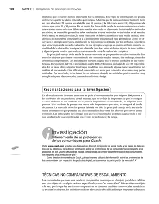 192 PARTE 2 | PREPARACIÓN DEL DISEÑO DE INVESTIGACIÓN
mientras que el factor menos importante fue la limpieza. Este tipo de información no podría
obtenerse a partir de datos ordenados por rangos. Advierta que la suma constante también tiene
un cero absoluto: 20 puntos son el doble que 10 puntos, y la diferencia entre 10 y 20 puntos es la
misma que entre 20 y 30 puntos. Por tal razón, los datos de la escala de suma constante en ocasio-
nes se tratan como métricos. Si bien esto resulta adecuado en el contexto limitado de los estímulos
escalados, es imposible generalizar tales resultados a otros estímulos no incluidos en el estudio.
Por lo tanto, en sentido estricto, la suma constante se debería considerar una escala ordinal, aten-
diendo a su naturaleza comparativa y a la consecuente incapacidad para generalizar. Como se ob-
serva en el ejemplo anterior, la distribución de los puntos está influida por los atributos específicos
que se incluyen en la tarea de evaluación. Si, por ejemplo, se agrega un quinto atributo, como la co-
modidad de la ubicación, la asignación obtenida para los cuatro atributos dejaría de tener validez,
y el participante tendría que realizar nuevamente la tarea de evaluación completa.
La principal ventaja de la escala de suma constante es que permite una discriminación fina
entre los objetos que sirven como estímulo sin consumir mucho tiempo. Sin embargo, tiene dos
desventajas importantes. Los encuestados pueden asignar más o menos unidades de las especi-
ficadas. Por ejemplo, tal vez el encuestado asigne 108 o 94 puntos, en lugar de los 100 especifica-
dos. En tal caso, el investigador tendrá que modificar esos datos de alguna manera o eliminar del
análisis al encuestado. Otra dificultad potencial es el error por redondeo si se usan muy pocas
unidades. Por otro lado, la inclusión de un número elevado de unidades podría resultar muy
complicado para el encuestado, y causarle confusión y fatiga.
Investigación
Entrenamiento de las preferencias
En
de los consumidores para Coach
Visite www.coach.com y realice una búsqueda en Internet, incluyendo los social media y las bases de datos en
línea de su biblioteca, para obtener información sobre las preferencias de los consumidores con respecto a los
productos de piel. ¿Cómo utilizaría las escalas comparativas para medir las preferencias de los consumidores
con respecto a los productos de piel?
Como director de marketing de Coach, ¿de qué manera utilizaría la información sobre las preferencias de
los consumidores con respecto a los productos de piel, para aumentar su participación de mercado?
TÉCNICAS NO COMPARATIVAS DE ESCALAMIENTO
Los encuestados que usan una escala no comparativa no comparan el objeto que deben calificar
con otro objeto ni con algún estándar especificado, como “su marca ideal”
. Sólo evalúan un objeto
a la vez, por lo que las escalas no comparativas se conocen también como escalas monádicas.
Al evaluar los objetos, los individuos utilizan el estándar de calificación que les parece adecuado.
Recomendaciones para la investigación
En el escalamiento de suma constante se pide a los encuestados que asignen 100 puntos a
los atributos de un producto, de tal manera que se refleje la importancia que le otorgan
a cada atributo. Si un atributo no le parece importante al encuestado, le asignará cero
puntos. Si el atributo le parece dos veces más importante que otro, le otorgará el doble
de puntos. La suma de todos los puntos debería ser 100. La principal ventaja de la escala de
suma constante es que permite una discriminación fina entre los objetos que sirven como
estímulo. Las principales desventajas son que los encuestados podrían asignar más o me-
nos unidades de las especificadas, los errores de redondeo y la fatiga.
 