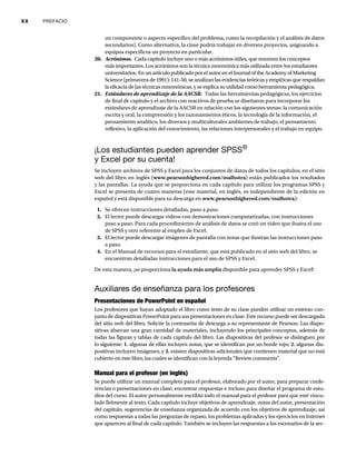 xx PREFACIO
un componente o aspecto específico del problema, como la recopilación y el análisis de datos
secundarios). Como alternativa, la clase podría trabajar en diversos proyectos, asignando a
equipos específicos un proyecto en particular.
20. Acrónimos. Cada capítulo incluye uno o más acrónimos útiles, que resumen los conceptos
más importantes. Los acrónimos son la técnica mnemónica más utilizada entre los estudiantes
universitarios. En un artículo publicado por el autor en el Journal of the Academy of Marketing
Science (primavera de 1991): 141-50, se analizan las evidencias teóricas y empíricas que respaldan
la eficacia de las técnicas mnemónicas, y se explica su utilidad como herramienta pedagógica.
21. Estándares de aprendizaje de la AACSB. Todas las herramientas pedagógicas, los ejercicios
de final de capítulo y el archivo con reactivos de prueba se diseñaron para incorporar los
estándares de aprendizaje de la AACSB en relación con los siguientes temas: la comunicación
escrita y oral, la comprensión y los razonamientos éticos, la tecnología de la información, el
pensamiento analítico, los diversos y multiculturales ambientes de trabajo, el pensamiento
reflexivo, la aplicación del conocimiento, las relaciones interpersonales y el trabajo en equipo.
¡Los estudiantes pueden aprender SPSS®
y Excel por su cuenta!
Se incluyen archivos de SPSS y Excel para los conjuntos de datos de todos los capítulos; en el sitio
web del libro en inglés (www.pearsonhighered.com/malhotra) están publicados los resultados
y las pantallas. La ayuda que se proporciona en cada capítulo para utilizar los programas SPSS y
Excel se presenta de cuatro maneras (este material, en inglés, es independiente de la edición en
español y está disponible para su descarga en www.pearsonhighered.com/malhotra):
1. Se ofrecen instrucciones detalladas, paso a paso.
2. El lector puede descargar videos con demostraciones computarizadas, con instrucciones
paso a paso. Para cada procedimiento de análisis de datos se creó un video que ilustra el uso
de SPSS y otro referente al empleo de Excel.
3. El lector puede descargar imágenes de pantalla con notas que ilustran las instrucciones paso
a paso.
4. En el Manual de recursos para el estudiante, que está publicado en el sitio web del libro, se
encuentran detalladas instrucciones para el uso de SPSS y Excel.
De esta manera, ¡se proporciona la ayuda más amplia disponible para aprender SPSS y Excel!
Auxiliares de enseñanza para los profesores
Presentaciones de PowerPoint en español
Los profesores que hayan adoptado el libro como texto de su clase pueden utilizar un extenso con-
junto de diapositivas PowerPoint para sus presentaciones en clase. Este recurso puede ser descargado
del sitio web del libro. Solicite la contraseña de descarga a su representante de Pearson. Las diapo-
sitivas abarcan una gran cantidad de materiales, incluyendo los principales conceptos, además de
todas las figuras y tablas de cada capítulo del libro. Las diapositivas del profesor se distinguen por
lo siguiente: 1. algunas de ellas incluyen notas, que se identifican por un borde rojo; 2. algunas dia-
positivas incluyen imágenes; y 3. existen diapositivas adicionales que contienen material que no está
cubierto en este libro, las cuales se identifican con la leyenda “Review comments”.
Manual para el profesor (en inglés)
Se puede utilizar un manual completo para el profesor, elaborado por el autor, para preparar confe-
rencias o presentaciones en clase, encontrar respuestas e incluso para diseñar el programa de estu-
dios del curso. El autor personalmente escribió todo el manual para el profesor para que esté vincu-
lado fielmente al texto. Cada capítulo incluye objetivos de aprendizaje, notas del autor, presentación
del capítulo, sugerencias de enseñanza organizada de acuerdo con los objetivos de aprendizaje, así
como respuestas a todas las preguntas de repaso, los problemas aplicados y los ejercicios en Internet
que aparecen al final de cada capítulo. También se incluyen las respuestas a los escenarios de la sec-
 