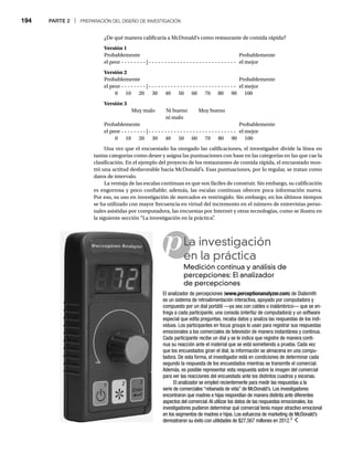 194 PARTE 2 | PREPARACIÓN DEL DISEÑO DE INVESTIGACIÓN
p
¿De qué manera calificaría a McDonald’s como restaurante de comida rápida?
Versión 1
Probablemente Probablemente
el peor - - - - - - - - | - - - - - - - - - - - - - - - - - - - - - - - - - - - - el mejor
Versión 2
Probablemente Probablemente
el peor - - - - - - - - | - - - - - - - - - - - - - - - - - - - - - - - - - - - - el mejor
0 10 20 30 40 50 60 70 80 90 100
Versión 3
Muy malo Ni bueno Muy bueno
ni malo
Probablemente Probablemente
el peor - - - - - - - - | - - - - - - - - - - - - - - - - - - - - - - - - - - - - el mejor
0 10 20 30 40 50 60 70 80 90 100
Una vez que el encuestado ha otorgado las calificaciones, el investigador divide la línea en
tantas categorías como desee y asigna las puntuaciones con base en las categorías en las que cae la
clasificación. En el ejemplo del proyecto de los restaurantes de comida rápida, el encuestado mos-
tró una actitud desfavorable hacia McDonald’s. Esas puntuaciones, por lo regular, se tratan como
datos de intervalo.
La ventaja de las escalas continuas es que son fáciles de construir. Sin embargo, su calificación
es engorrosa y poco confiable; además, las escalas continuas ofrecen poca información nueva.
Por eso, su uso en investigación de mercados es restringido. Sin embargo, en los últimos tiempos
se ha utilizado con mayor frecuencia en virtud del incremento en el número de entrevistas perso-
nales asistidas por computadora, las encuestas por Internet y otras tecnologías, como se ilustra en
la siguiente sección “La investigación en la práctica”
.
La investigación
en la práctica
Medición continua y análisis de
percepciones: El analizador
de percepciones
El analizador de percepciones (www.perceptionanalyzer.com) de Dialsmith
es un sistema de retroalimentación interactiva, apoyado por computadora y
compuesto por un dial portátil —ya sea con cables o inalámbrico— que se en-
trega a cada participante, una consola (interfaz de computadora) y un software
especial que edita preguntas, recaba datos y analiza las respuestas de los indi-
viduos. Los participantes en focus groups lo usan para registrar sus respuestas
emocionales a los comerciales de televisión de manera instantánea y continua.
Cada participante recibe un dial y se le indica que registre de manera conti-
nua su reacción ante el material que se está sometiendo a prueba. Cada vez
que los encuestados giran el dial, la información se almacena en una compu-
tadora. De esta forma, el investigador está en condiciones de determinar cada
segundo la respuesta de los encuestados mientras se transmite el comercial.
Además, es posible representar esta respuesta sobre la imagen del comercial
para ver las reacciones del encuestado ante los distintos cuadros y escenas.
El analizador se empleó recientemente para medir las respuestas a la
serie de comerciales “rebanada de vida” de McDonald’s. Los investigadores
encontraron que madres e hijas respondían de manera distinta ante diferentes
aspectos del comercial.Al utilizar los datos de las respuestas emocionales, los
investigadores pudieron determinar qué comercial tenía mayor atractivo emocional
en los segmentos de madres e hijas. Los esfuerzos de marketing de McDonald’s
demostraron su éxito con utilidades de $27,567 millones en 2012.3
 