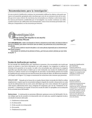 CAPÍTULO 7 | MEDICIÓN Y ESCALAMIENTO 195
Escalas de clasificación por reactivos
En una escala de clasificación por reactivos se presenta a los encuestados una escala que
asocia un número o una breve descripción con cada categoría. Las categorías se ordenan en
términos de la posición en la escala y se pide a los encuestados que seleccionen la categoría
específica que describa mejor al objeto que se está evaluando. Las escalas de clasificación por
reactivos se utilizan mucho en la investigación de mercados. Se describirán primero las escalas
de clasificación por reactivos de uso más frecuente (las escalas de Likert, de diferencial semántico
y de Stapel; vea la figura 7.5) y luego se examinarán las variaciones más comunes que presentan.
ESCALA DE LIKERT Llamada así en honor de su creador, Rensis Likert, la escala de Likert se utiliza
ampliamente y requiere que los encuestados indiquen el grado de acuerdo o desacuerdo con cada
una de las afirmaciones de una serie acerca del objeto que sirve como estímulo. Por lo general,
cada reactivo (afirmación) tiene cinco categorías de respuestas, que van de “totalmente en de-
sacuerdo” a “totalmente de acuerdo”
. El uso de la escala de Likert se ejemplifica en la evaluación
de las actitudes hacia McDonald’s.
Instrucciones A continuación se presentan diferentes opiniones acerca de McDonald’s. Por fa-
s
vor, indique qué tan de acuerdo o en desacuerdo está con cada una, usando la siguiente escala y
circulando el número adecuado:
1 = Totalmente en desacuerdo
2 = En desacuerdo
3 = Ni de acuerdo ni en desacuerdo
4 = De acuerdo
5 = Totalmente de acuerdo
Investigación
Filmar éxitos de taquilla no es asunto
Fil
de Mickey Mouse
Visite www.disney.com y realice una búsqueda en Internet, incluyendo los social media y las bases de datos en
línea de su biblioteca, para obtener información sobre los hábitos y las preferencias de los consumidores para
ver películas.
¿De qué manera mediría la reacción del público a una nueva película programada para su lanzamiento por
Walt Disney Company?
Como director de marketing de las películas de Disney, ¿qué haría para producir películas que sean éxitos
de taquilla?
Recomendaciones para la investigación
En una escala de clasificación continua, los encuestados califican los objetos colocando una
marca en la posición apropiada sobre una línea que corre de un extremo al otro de la varia-
ble que sirve como criterio. De esta forma, los encuestados no se limitan a seleccionar entre
las marcas previamente establecidas por el investigador. Las escalas continuas son útiles
cuando el proceso de calificación está automatizado, como en las encuestas personales asis-
tidas por computadora o en las encuestas por Internet.
escala de clasificación
por reactivos
Escala de medición no
comparativa que asocia números
y/o descripciones breves con cada
categoría. Las categorías están
ordenadas en términos de la
posición en la escala.
escala de Likert
Escala de medición no
comparativa que generalmente
incluye cinco categorías de
respuesta que van de “totalmente
en desacuerdo” a “totalmente de
acuerdo”
, y que requiere que los
encuestados indiquen su grado
de acuerdo o desacuerdo con
cada una de las afirmaciones
relacionadas con los objetos que
sirven de estímulo.
 