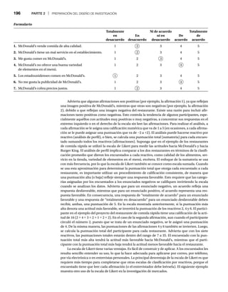 196 PARTE 2 | PREPARACIÓN DEL DISEÑO DE INVESTIGACIÓN
Formulario
Totalmente
en
desacuerdo
En
desacuerdo
Ni de acuerdo
ni en
desacuerdo
De
acuerdo
Totalmente
de
acuerdo
1. McDonald’s vende comida de alta calidad. 1 2 3 4 5
2. McDonald’s tiene un mal servicio en el establecimiento. 1 2 3 4 5
3. Me gusta comer en McDonald’s. 1 2 3 4 5
4. McDonald’s no ofrece una buena variedad
de elementos en el menú.
1 2 3 4 5
5. Los estadounidenses comen en McDonald’s. 1 2 3 4 5
6. No me gusta la publicidad de McDonald’s. 1 2 3 4 5
7. McDonald’s cobra precios justos. 1 2 3 4 5
Advierta que algunas afirmaciones son positivas (por ejemplo, la afirmación 1), ya que reflejan
una imagen positiva de McDonald’s, mientras que otras son negativas (por ejemplo, la afirmación
2), debido a que reflejan una imagen negativa del restaurante. Existe una razón para incluir afir-
maciones tanto positivas como negativas. Esto controla la tendencia de algunos participantes, espe-
cialmente aquéllos con actitudes muy positivas o muy negativas, a concentrar sus respuestas en el
extremo izquierdo o en el derecho de la escala sin leer las afirmaciones. Para realizar el análisis, a
cada afirmación se le asigna una calificación numérica que va de 1 a 5 (en ocasiones, a cada afirma-
ción se le puede asignar una puntuación que va de -2 a +2). El análisis puede hacerse reactivo por
reactivo (análisis de perfil), o bien, se calcula una puntuación total (sumatoria) para cada encues-
tado sumando todos los reactivos (afirmaciones). Suponga que en el ejemplo de los restaurantes
de comida rápida se utilizó la escala de Likert para medir las actitudes hacia McDonald’s y hacia
Burger King. El análisis de perfil implica comparar a los dos restaurantes en términos de la clasifi-
cación promedio que dieron los encuestados a cada reactivo, como calidad de los alimentos, ser-
vicio en la tienda, variedad de elementos en el menú, etcétera. El enfoque de la sumatoria se usa
con más frecuencia, por lo que la escala de Likert también se conoce como escala sumada. Cuando
se usa esta aproximación para determinar la puntuación total que otorga cada encuestado a cada
restaurante, es importante utilizar un procedimiento de calificación consistente, de manera que
una puntuación alta (o baja) refleje siempre una respuesta favorable. Esto requiere que las catego-
rías asignadas por los encuestados a los enunciados negativos se califiquen invirtiendo la escala
cuando se analizan los datos. Advierta que para un enunciado negativo, un acuerdo refleja una
respuesta desfavorable, mientras que para un enunciado positivo, el acuerdo representa una res-
puesta favorable. En consecuencia, una respuesta de “totalmente de acuerdo” para un enunciado
favorable y una respuesta de “totalmente en desacuerdo” para un enunciado desfavorable deben
recibir, ambas, una puntuación de 5. En la escala mostrada anteriormente, si la puntuación más
alta denota una actitud más favorable, se invertirá la puntuación de los reactivos 2, 4 y 6. El partici-
pante en el ejemplo del proyecto del restaurante de comida rápida tiene una calificación de la acti-
tud de 16 (2 + 4 + 3 + 2 + 1 + 2 + 2). En el caso de la segunda afirmación, aun cuando el participante
circuló el número 2, puesto que se trata de un enunciado negativo, se le asignó una puntuación
de 4. De la misma manera, las puntuaciones de las afirmaciones 4 y 6 también se invierten. Luego,
se calcula la puntuación total del participante para cada restaurante. Advierta que con los siete
reactivos, las puntuaciones totales estarán dentro del rango de 7 a 35. El encuestado con la pun-
tuación total más alta tendrá la actitud más favorable hacia McDonald’s, mientras que el parti-
cipante con la puntuación total más baja tendrá la actitud menos favorable hacia el restaurante.
La escala de Likert tiene varias ventajas. Es fácil de construir y de aplicar. A los encuestados les
resulta sencillo entender su uso, lo que la hace adecuada para aplicarse por correo, por teléfono,
por vía electrónica o en entrevistas personales. La principal desventaja de la escala de Likert es que
requiere más tiempo para completarse que otras escalas de clasificación por reactivos, porque el
encuestado tiene que leer cada afirmación (o el entrevistador debe leérsela). El siguiente ejemplo
muestra otro uso de la escala de Likert en la investigación de mercados.
 