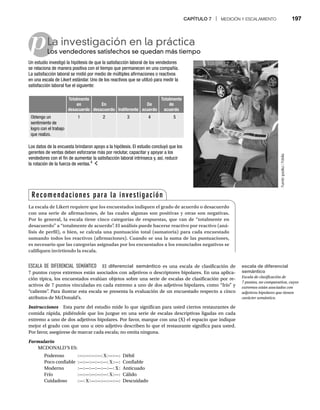CAPÍTULO 7 | MEDICIÓN Y ESCALAMIENTO 197
p
ESCALA DE DIFERENCIAL SEMÁNTICO El diferencial semántico es una escala de clasificación de
7 puntos cuyos extremos están asociados con adjetivos o descriptores bipolares. En una aplica-
ción típica, los encuestados evalúan objetos sobre una serie de escalas de clasificación por re-
activos de 7 puntos vinculadas en cada extremo a uno de dos adjetivos bipolares, como “frío” y
“caliente”
. Para ilustrar esta escala se presenta la evaluación de un encuestado respecto a cinco
atributos de McDonald’s.
Instrucciones Esta parte del estudio mide lo que significan para usted ciertos restaurantes de
comida rápida, pidiéndole que los juzgue en una serie de escalas descriptivas ligadas en cada
extremo a uno de dos adjetivos bipolares. Por favor, marque con una (X) el espacio que indique
mejor el grado con que uno u otro adjetivo describen lo que el restaurante significa para usted.
Por favor, asegúrese de marcar cada escala; no omita ninguna.
Formulario
MCDONALD’S ES:
Poderoso :—:—:—:—: X:—:—: Débil
Poco confiable :—:—:—:—:—: X:—: Confiable
Moderno :—:—:—:—:—:—: X: Anticuado
Frío :—:—:—:—:—: X:—: Cálido
Cuidadoso :—: X:—:—:—:—:—: Descuidado
La investigación en la práctica
Los vendedores satisfechos se quedan más tiempo
Lo
Un estudio investigó la hipótesis de que la satisfacción laboral de los vendedores
se relaciona de manera positiva con el tiempo que permanecen en una compañía.
La satisfacción laboral se midió por medio de múltiples afirmaciones o reactivos
en una escala de Likert estándar. Uno de los reactivos que se utilizó para medir la
satisfacción laboral fue el siguiente:
Totalmente
en
desacuerdo
En
desacuerdo Indiferente
De
acuerdo
Totalmente
de
acuerdo
Obtengo un
sentimiento de
logro con el trabajo
que realizo.
1 2 3 4 5
Los datos de la encuesta brindaron apoyo a la hipótesis. El estudio concluyó que los
gerentes de ventas deben esforzarse más por reclutar, capacitar y apoyar a los
vendedores con el fin de aumentar la satisfacción laboral intrínseca y, así, reducir
la rotación de la fuerza de ventas.4
Fuente:
goodluz
/
Fotolia
Recomendaciones para la investigación
La escala de Likert requiere que los encuestados indiquen el grado de acuerdo o desacuerdo
con una serie de afirmaciones, de las cuales algunas son positivas y otras son negativas.
Por lo general, la escala tiene cinco categorías de respuestas, que van de “totalmente en
desacuerdo” a “totalmente de acuerdo”
. El análisis puede hacerse reactivo por reactivo (aná-
lisis de perfil), o bien, se calcula una puntuación total (sumatoria) para cada encuestado
sumando todos los reactivos (afirmaciones). Cuando se usa la suma de las puntuaciones,
es necesario que las categorías asignadas por los encuestados a los enunciados negativos se
califiquen invirtiendo la escala.
escala de diferencial
semántico
Escala de clasificación de
7 puntos, no comparativa, cuyos
extremos están asociados con
adjetivos bipolares que tienen
carácter semántico.
 
