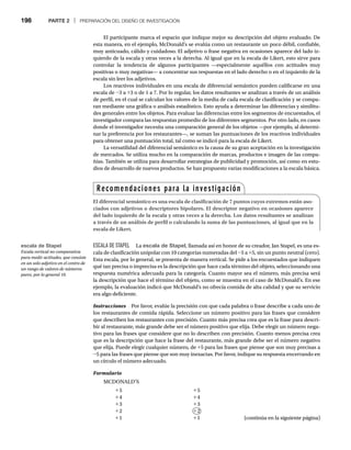 198 PARTE 2 | PREPARACIÓN DEL DISEÑO DE INVESTIGACIÓN
El participante marca el espacio que indique mejor su descripción del objeto evaluado. De
esta manera, en el ejemplo, McDonald’s se evalúa como un restaurante un poco débil, confiable,
muy anticuado, cálido y cuidadoso. El adjetivo o frase negativa en ocasiones aparece del lado iz-
quierdo de la escala y otras veces a la derecha. Al igual que en la escala de Likert, esto sirve para
controlar la tendencia de algunos participantes —especialmente aquéllos con actitudes muy
positivas o muy negativas— a concentrar sus respuestas en el lado derecho o en el izquierdo de la
escala sin leer los adjetivos.
Los reactivos individuales en una escala de diferencial semántico pueden calificarse en una
escala de -3 a +3 o de 1 a 7. Por lo regular, los datos resultantes se analizan a través de un análisis
de perfil, en el cual se calculan los valores de la media de cada escala de clasificación y se compa-
ran mediante una gráfica o análisis estadístico. Esto ayuda a determinar las diferencias y similitu-
des generales entre los objetos. Para evaluar las diferencias entre los segmentos de encuestados, el
investigador compara las respuestas promedio de los diferentes segmentos. Por otro lado, en casos
donde el investigador necesita una comparación general de los objetos —por ejemplo, al determi-
nar la preferencia por los restaurantes—, se suman las puntuaciones de los reactivos individuales
para obtener una puntuación total, tal como se indicó para la escala de Likert.
La versatilidad del diferencial semántico es la causa de su gran aceptación en la investigación
de mercados. Se utiliza mucho en la comparación de marcas, productos e imagen de las compa-
ñías. También se utiliza para desarrollar estrategias de publicidad y promoción, así como en estu-
dios de desarrollo de nuevos productos. Se han propuesto varias modificaciones a la escala básica.
ESCALA DE STAPEL La escala de Stapel, llamada así en honor de su creador, Jan Stapel, es una es-
cala de clasificación unipolar con 10 categorías numeradas del -5 a +5, sin un punto neutral (cero).
Esta escala, por lo general, se presenta de manera vertical. Se pide a los encuestados que indiquen
qué tan precisa o imprecisa es la descripción que hace cada término del objeto, seleccionando una
respuesta numérica adecuada para la categoría. Cuanto mayor sea el número, más precisa será
la descripción que hace el término del objeto, como se muestra en el caso de McDonald’s. En ese
ejemplo, la evaluación indicó que McDonald’s no ofrecía comida de alta calidad y que su servicio
era algo deficiente.
Instrucciones Por favor, evalúe la precisión con que cada palabra o frase describe a cada uno de
s
los restaurantes de comida rápida. Seleccione un número positivo para las frases que considere
que describen los restaurantes con precisión. Cuanto más precisa crea que es la frase para descri-
bir al restaurante, más grande debe ser el número positivo que elija. Debe elegir un número nega-
tivo para las frases que considere que no lo describen con precisión. Cuanto menos precisa crea
que es la descripción que hace la frase del restaurante, más grande debe ser el número negativo
que elija. Puede elegir cualquier número, de +5 para las frases que piense que son muy precisas a
-5 para las frases que piense que son muy inexactas. Por favor, indique su respuesta encerrando en
un círculo el número adecuado.
Formulario
MCDONALD’S
+5 +5
+4 +4
+3 +3
+2 +2
+1 +1
+
(continúa en la siguiente página)
Recomendaciones para la investigación
El diferencial semántico es una escala de clasificación de 7 puntos cuyos extremos están aso-
ciados con adjetivos o descriptores bipolares. El descriptor negativo en ocasiones aparece
del lado izquierdo de la escala y otras veces a la derecha. Los datos resultantes se analizan
a través de un análisis de perfil o calculando la suma de las puntuaciones, al igual que en la
escala de Likert.
escala de Stapel
Escala vertical no comparativa
para medir actitudes, que consiste
en un solo adjetivo en el centro de
un rango de valores de números
pares, por lo general 10.
 