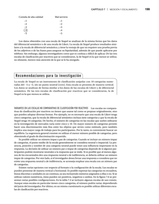 CAPÍTULO 7 | MEDICIÓN Y ESCALAMIENTO 199
Comida de alta calidad Mal servicio
−1 −1
−2 −2
−3 −3
−4 −4
−5 −5
Los datos obtenidos con una escala de Stapel se analizan de la misma forma que los datos
del diferencial semántico o de una escala de Likert. La escala de Stapel produce resultados simi-
lares a la escala de diferencial semántico, y tiene la ventaja de que no requiere una prueba previa
de los adjetivos o de las frases para asegurar su bipolaridad, además de que puede aplicarse por
teléfono. Sin embargo, algunos investigadores creen que es confusa y difícil de aplicar. De las tres
escalas de clasificación por reactivos que se consideraron, la de Stapel es la que menos se utiliza;
no obstante, merece más atención de la que se le ha otorgado.
VARIANTES EN LAS ESCALAS NO COMPARATIVAS DE CLASIFICACIÓN POR REACTIVOS Las escalas no compara-
tivas de clasificación por reactivos no tienen que usarse tal como se propuso originalmente, sino
que pueden adoptar diversas formas. Por ejemplo, no es necesario que una escala de Likert tenga
cinco categorías, que la escala de diferencial semántico incluya siete categorías y que la escala de
Stapel tenga 10 categorías. De hecho, el número de categorías en las escalas que suelen utilizarse
en la investigación de mercados varía entre cinco y 10. Un mayor número de categorías permite
hacer una discriminación más fina entre los objetos que sirven como estímulo, pero también
implica una mayor carga de trabajo para los participantes. Por lo tanto, es conveniente buscar un
equilibrio. La sugerencia general consiste en utilizar el menor número posible de categorías, pero
obteniendo el grado de discriminación requerido.
Es posible utilizar un número impar o par de categorías. Cuando se incluye un número impar
de categorías, el punto medio de la escala generalmente se considera neutral o imparcial. La pre-
sencia, posición y nombre de una categoría neutral puede tener una influencia importante en la
respuesta. La decisión de utilizar un número par o impar de categorías depende de si algunos par-
ticipantes podrán mostrarse neutrales a la respuesta que se mide. Si es posible que al menos algu-
nos de los encuestados den una respuesta neutral o de indiferencia, se debería utilizar un número
impar de categorías. Por otro lado, si el investigador desea forzar una respuesta o considera que no
existe una respuesta neutral o de indiferencia, se aconseja emplear una escala con un número par
de categorías.
Existen varias opciones con respecto al formato o la configuración de la escala. Las escalas se
pueden presentar de manera vertical u horizontal. Es posible expresar las categorías en recuadros,
líneas discretas o unidades en un continuo, ya sea incluyendo números asignados a ellas o no. Si se
utilizan valores numéricos, éstos pueden ser positivos, negativos o ambos. En la figura 7.6 se pre-
sentan varias posibles configuraciones. En la tabla 7.4 se incluyen algunas escalas de uso común.
Aunque estas escalas en particular tienen cinco categorías, el número podría variar, dependiendo
del juicio del investigador. Por último, en un mismo cuestionario es posible utilizar diferentes esca-
las de clasificación por reactivos.
Recomendaciones para la investigación
La escala de Stapel es un instrumento de clasificación unipolar con 10 categorías nume-
radas del -5 a +5, sin un punto neutral (cero). Esta escala se presenta de manera vertical.
Los datos se analizan de forma similar a los datos de las escalas de Likert y de diferencial
semántico. De las tres escalas de clasificación por reactivos que se consideraron, la de
Stapel es la que menos se utiliza.
−4
 