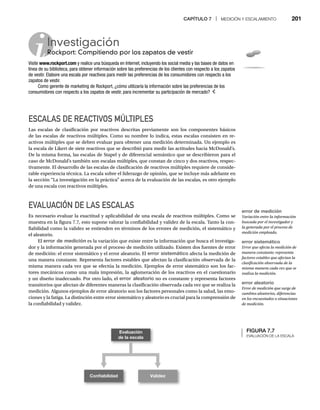 CAPÍTULO 7 | MEDICIÓN Y ESCALAMIENTO 201
ESCALAS DE REACTIVOS MÚLTIPLES
Las escalas de clasificación por reactivos descritas previamente son los componentes básicos
de las escalas de reactivos múltiples. Como su nombre lo indica, estas escalas consisten en re-
activos múltiples que se deben evaluar para obtener una medición determinada. Un ejemplo es
la escala de Likert de siete reactivos que se describió para medir las actitudes hacia McDonald’s.
De la misma forma, las escalas de Stapel y de diferencial semántico que se describieron para el
caso de McDonald’s también son escalas múltiples, que constan de cinco y dos reactivos, respec-
tivamente. El desarrollo de las escalas de clasificación de reactivos múltiples requiere de conside-
rable experiencia técnica. La escala sobre el liderazgo de opinión, que se incluye más adelante en
la sección “La investigación en la práctica” acerca de la evaluación de las escalas, es otro ejemplo
de una escala con reactivos múltiples.
EVALUACIÓN DE LAS ESCALAS
Es necesario evaluar la exactitud y aplicabilidad de una escala de reactivos múltiples. Como se
muestra en la figura 7.7, esto supone valorar la confiabilidad y validez de la escala. Tanto la con-
fiabilidad como la validez se entienden en términos de los errores de medición, el sistemático y
el aleatorio.
El error de medición es la variación que existe entre la información que busca el investiga-
dor y la información generada por el proceso de medición utilizado. Existen dos fuentes de error
de medición: el error sistemático y el error aleatorio. El error sistemático afecta la medición de
una manera constante. Representa factores estables que afectan la clasificación observada de la
misma manera cada vez que se efectúa la medición. Ejemplos de error sistemático son los fac-
tores mecánicos como una mala impresión, la aglomeración de los reactivos en el cuestionario
y un diseño inadecuado. Por otro lado, el error aleatorio no es constante y representa factores
transitorios que afectan de diferentes maneras la clasificación observada cada vez que se realiza la
medición. Algunos ejemplos de error aleatorio son los factores personales como la salud, las emo-
ciones y la fatiga. La distinción entre error sistemático y aleatorio es crucial para la comprensión de
la confiabilidad y validez.
FIGURA 7.7
EVALUACIÓN DE LA ESCALA
Evaluación
de la escala
Conﬁabilidad Validez
Investigación
Rockport: Compitiendo por los zapatos de vestir
Ro
Visite www.rockport.com y realice una búsqueda en Internet, incluyendo los social media y las bases de datos en
línea de su biblioteca, para obtener información sobre las preferencias de los clientes con respecto a los zapatos
de vestir. Elabore una escala por reactivos para medir las preferencias de los consumidores con respecto a los
zapatos de vestir.
Como gerente de marketing de Rockport, ¿cómo utilizaría la información sobre las preferencias de los
consumidores con respecto a los zapatos de vestir, para incrementar su participación de mercado?
error de medición
Variación entre la información
buscada por el investigador y
la generada por el proceso de
medición empleado.
error sistemático
Error que afecta la medición de
manera constante; representa
factores estables que afectan la
clasificación observada de la
misma manera cada vez que se
realiza la medición.
error aleatorio
Error de medición que surge de
cambios aleatorios, diferencias
en los encuestados o situaciones
de medición.
 