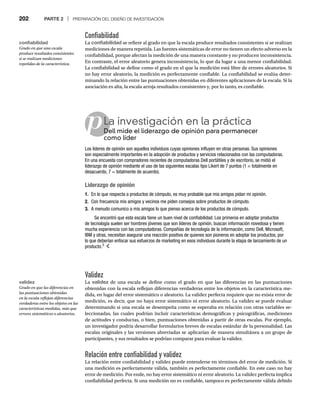 202 PARTE 2 | PREPARACIÓN DEL DISEÑO DE INVESTIGACIÓN
Confiabilidad
La confiabilidad se refiere al grado en que la escala produce resultados consistentes si se realizan
mediciones de manera repetida. Las fuentes sistemáticas de error no tienen un efecto adverso en la
confiabilidad, porque afectan la medición de una manera constante y no producen inconsistencia.
En contraste, el error aleatorio genera inconsistencia, lo que da lugar a una menor confiabilidad.
La confiabilidad se define como el grado en el que la medición está libre de errores aleatorios. Si
no hay error aleatorio, la medición es perfectamente confiable. La confiabilidad se evalúa deter-
minando la relación entre las puntuaciones obtenidas en diferentes aplicaciones de la escala. Si la
asociación es alta, la escala arroja resultados consistentes y, por lo tanto, es confiable.
pLa investigación en la práctica
Dell mide el liderazgo de opinión para permanecer
De
como líder
Los líderes de opinión son aquellos individuos cuyas opiniones influyen en otras personas. Sus opiniones
son especialmente importantes en la adopción de productos y servicios relacionados con las computadoras.
En una encuesta con compradores recientes de computadoras Dell portátiles y de escritorio, se midió el
liderazgo de opinión mediante el uso de las siguientes escalas tipo Likert de 7 puntos (1 = totalmente en
desacuerdo, 7 = totalmente de acuerdo).
Liderazgo de opinión
1. En lo que respecta a productos de cómputo, es muy probable que mis amigos pidan mi opinión.
2. Con frecuencia mis amigos y vecinos me piden consejos sobre productos de cómputo.
3. A menudo comunico a mis amigos lo que pienso acerca de los productos de cómputo.
Se encontró que esta escala tiene un buen nivel de confiabilidad. Los primeros en adoptar productos
de tecnología suelen ser hombres jóvenes que son líderes de opinión, buscan información novedosa y tienen
mucha experiencia con las computadoras. Compañías de tecnología de la información, como Dell, Microsoft,
IBM y otras, necesitan asegurar una reacción positiva de quienes son pioneros en adoptar los productos, por
lo que deberían enfocar sus esfuerzos de marketing en esos individuos durante la etapa de lanzamiento de un
producto.5
Validez
La validez de una escala se define como el grado en que las diferencias en las puntuaciones
obtenidas con la escala reflejan diferencias verdaderas entre los objetos en la característica me-
dida, en lugar del error sistemático o aleatorio. La validez perfecta requiere que no exista error de
medición, es decir, que no haya error sistemático ni error aleatorio. La validez se puede evaluar
determinando si una escala se desempeña como se esperaba en relación con otras variables se-
leccionadas, las cuales podrían incluir características demográficas y psicográficas, mediciones
de actitudes y conductas, o bien, puntuaciones obtenidas a partir de otras escalas. Por ejemplo,
un investigador podría desarrollar formularios breves de escalas estándar de la personalidad. Las
escalas originales y las versiones abreviadas se aplicarían de manera simultánea a un grupo de
participantes, y sus resultados se podrían comparar para evaluar la validez.
Relación entre confiabilidad y validez
La relación entre confiabilidad y validez puede entenderse en términos del error de medición. Si
una medición es perfectamente válida, también es perfectamente confiable. En este caso no hay
error de medición. Por ende, no hay error sistemático ni error aleatorio. La validez perfecta implica
confiabilidad perfecta. Si una medición no es confiable, tampoco es perfectamente válida debido
confiabilidad
Grado en que una escala
produce resultados consistentes
si se realizan mediciones
repetidas de la característica.
validez
Grado en que las diferencias en
las puntuaciones obtenidas
en la escala reflejan diferencias
verdaderas entre los objetos en las
características medidas, más que
errores sistemáticos o aleatorios.
 