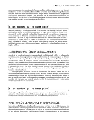 CAPÍTULO 7 | MEDICIÓN Y ESCALAMIENTO 203
a que, como mínimo, hay error aleatorio. Además, también podría estar presente el error sistemá-
tico. Por eso, la falta de confiabilidad implica falta de validez. Si una medición es perfectamente
confiable, podría ser perfectamente válida o no, porque el error sistemático tal vez siga presente,
aun cuando el error aleatorio sea igual a cero. Aunque la falta de confiabilidad constituye una evi-
dencia negativa para la validez, la confiabilidad, por sí sola, no implica validez. La confiabilidad es
una condición necesaria pero no suficiente para la validez.
ELECCIÓN DE UNA TÉCNICA DE ESCALAMIENTO
Además de las consideraciones teóricas y de evaluar la confiabilidad y la validez, es indispensable
considerar ciertos factores prácticos al seleccionar las técnicas de escalamiento para un determi-
nado problema de investigación de mercados. Tales factores incluyen el nivel de información de-
seado (nominal, ordinal, de intervalo o de razón), las habilidades de los encuestados, el contexto, el
tiempo, el costo y las escalas utilizadas con anterioridad. Por ejemplo, si cierto tipo de escala se uti-
lizó previamente para medir una variable —digamos una escala tipo Likert de 10 puntos para medir
la satisfacción del cliente—, tal vez se tendría que utilizar la misma escala para poder comparar los
hallazgos con los resultados anteriores o con las normas de la industria (por ejemplo, el American
Customer Satisfaction Index).
Como regla general, el uso de la técnica de escalamiento que produzca el nivel más alto de
información posible en una situación determinada permitirá el uso de la mayor variedad de aná-
lisis estadísticos. Además, sin importar el tipo de escala empleada, siempre que sea posible, la
característica de interés debe medirse mediante una escala con varios reactivos. Esto permite una
medición más exacta que una escala de un solo reactivo. En muchas situaciones es conveniente
usar más de una técnica de escalamiento.
INVESTIGACIÓN DE MERCADOS INTERNACIONALES
Las cuatro escalas básicas ordenadas de forma creciente con base en su nivel de medición son:
nominal, ordinal, de intervalo y de razón. Este incremento en el nivel de medición se logra a costa
de una mayor complejidad. Desde el punto de vista de los encuestados, las escalas nominales son
las más sencillas, mientras que las escalas de razón son las más complejas. En muchos países
Recomendaciones para la investigación
La distinción entre el error sistemático y el error aleatorio es crucial para entender la con-
fiabilidad y la validez. La confiabilidad es el grado en el que una medición está libre de error
aleatorio. Es posible evaluar la confiabilidad al determinar la asociación entre las puntua-
ciones obtenidas en diferentes aplicaciones de la escala. Si la asociación es alta, la escala
es confiable. La validez es el grado en que la medición está libre de los errores aleatorio y
sistemático. Es posible evaluar la validez al determinar si una escala se desempeña de la
forma esperada con respecto a otras variables seleccionadas. Mientras que la falta de con-
fiabilidad constituye una evidencia negativa para la validez, la confiabilidad, por sí sola, no
implica validez.
Recomendaciones para la investigación
Siempre que sea posible, utilice una escala con varios reactivos para medir la característica
de interés. Esto permite una medición más exacta que una escala de un solo reactivo. En
muchas situaciones es conveniente usar más de una técnica de escalamiento.
 