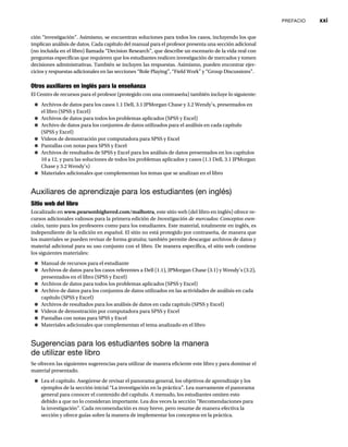 PREFACIO xxi
ción “investigación”. Asimismo, se encuentran soluciones para todos los casos, incluyendo los que
implican análisis de datos. Cada capítulo del manual para el profesor presenta una sección adicional
(no incluida en el libro) llamada “Decision Research”, que describe un escenario de la vida real con
preguntas específicas que requieren que los estudiantes realicen investigación de mercados y tomen
decisiones administrativas. También se incluyen las respuestas. Asimismo, pueden encontrar ejer-
cicios y respuestas adicionales en las secciones “Role Playing”, “Field Work” y “Group Discussions”.
Otros auxiliares en inglés para la enseñanza
El Centro de recursos para el profesor (protegido con una contraseña) también incluye lo siguiente:
● Archivos de datos para los casos 1.1 Dell, 3.1 JPMorgan Chase y 3.2 Wendy’s, presentados en
el libro (SPSS y Excel)
● Archivos de datos para todos los problemas aplicados (SPSS y Excel)
● Archivo de datos para los conjuntos de datos utilizados para el análisis en cada capítulo
(SPSS y Excel)
● Videos de demostración por computadora para SPSS y Excel
● Pantallas con notas para SPSS y Excel
● Archivos de resultados de SPSS y Excel para los análisis de datos presentados en los capítulos
10 a 12, y para las soluciones de todos los problemas aplicados y casos (1.1 Dell, 3.1 JPMorgan
Chase y 3.2 Wendy’s)
● Materiales adicionales que complementan los temas que se analizan en el libro
Auxiliares de aprendizaje para los estudiantes (en inglés)
Sitio web del libro
Localizado en www.pearsonhighered.com/malhotra, este sitio web (del libro en inglés) ofrece re-
cursos adicionales valiosos para la primera edición de Investigación de mercados: Conceptos esen-
ciales, tanto para los profesores como para los estudiantes. Este material, totalmente en inglés, es
independiente de la edición en español. El sitio no está protegido por contraseña, de manera que
los materiales se pueden revisar de forma gratuita; también permite descargar archivos de datos y
material adicional para su uso conjunto con el libro. De manera específica, el sitio web contiene
los siguientes materiales:
● Manual de recursos para el estudiante
● Archivos de datos para los casos referentes a Dell (1.1), JPMorgan Chase (3.1) y Wendy’s (3.2),
presentados en el libro (SPSS y Excel)
● Archivos de datos para todos los problemas aplicados (SPSS y Excel)
● Archivo de datos para los conjuntos de datos utilizados en las actividades de análisis en cada
capítulo (SPSS y Excel)
● Archivos de resultados para los análisis de datos en cada capítulo (SPSS y Excel)
● Videos de demostración por computadora para SPSS y Excel
● Pantallas con notas para SPSS y Excel
● Materiales adicionales que complementan el tema analizado en el libro
Sugerencias para los estudiantes sobre la manera
de utilizar este libro
Se ofrecen las siguientes sugerencias para utilizar de manera eficiente este libro y para dominar el
material presentado.
● Lea el capítulo. Asegúrese de revisar el panorama general, los objetivos de aprendizaje y los
ejemplos de la sección inicial “La investigación en la práctica”. Lea nuevamente el panorama
general para conocer el contenido del capítulo. A menudo, los estudiantes omiten esto
debido a que no lo consideran importante. Lea dos veces la sección “Recomendaciones para
la investigación”. Cada recomendación es muy breve, pero resume de manera efectiva la
sección y ofrece guías sobre la manera de implementar los conceptos en la práctica.
 