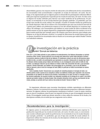 204 PARTE 2 | PREPARACIÓN DEL DISEÑO DE INVESTIGACIÓN
desarrollados, gracias a los mayores niveles de educación y de sofisticación de los consumidores,
los encuestados están acostumbrados a responder en escalas de intervalo y de razón. Sin em-
bargo, se ha argumentado que en algunos países en desarrollo los participantes enfrentan dificul-
tades para expresar la graduación requerida por las escalas de intervalo y de razón. En tales casos
se dispone de escalas ordinales para efectuar una mejor medición de las preferencias. En par-
ticular, se recomienda el uso de escalas binarias (por ejemplo, preferido / no preferido), que son
el tipo más sencillo de escala ordinal. Por ejemplo, al medir en Estados Unidos las preferencias
de calzado deportivo, Nike tal vez solicite a los consumidores que usen una escala de intervalo de
7 puntos para calificar sus preferencias respecto al uso del calzado deportivo en ocasiones espe-
cíficas. Sin embargo, a los consumidores que habitan en zonas rurales de África occidental se les
podría mostrar un par de zapatos deportivos y preguntarles simplemente si los usarían o no en al-
guna ocasión particular (por ejemplo, para ir de compras, para hacer ejercicio, para trabajar, para
relajarse en un día de descanso, etcétera). La ventaja de seleccionar las escalas básicas para que
se ajusten al perfil de los encuestados meta se ilustra en la encuesta que realizó Dunkin’ Donuts
con individuos italianos.
pLa investigación en la práctica
Dunkin’ Donuts se italianiza
Du
Entre 2011 y 2013 Italia enfrentó un gran problema de endeudamiento y los italianos atravesaban un periodo
económico difícil. Dunkin’ Donuts patrocinó una encuesta para determinar cuánto había afectado el ambien-
te económico adverso al estilo de vida de los italianos. El cuestionario incluyó una serie de afirmaciones sobre
el estilo de vida, y se pidió a los participantes que expresaran su acuerdo o desacuerdo en escalas tipo Likert.
Se utilizaron dichas escalas porque habían sido efectivas en una investigación previa sobre el estilo de vida
en Italia. Los hallazgos indicaron que los italianos se habían vuelto más conscientes del valor y que buscaban
cupones y ofertas especiales, que estaban más preocupados por su privacidad, y que el uso del teléfono
móvil en general y para el envío de mensajes de texto (SMS) en particular se había incrementado de manera
significativa.
Como resultado, Dunkin’ Donuts lanzó una campaña de marketing basada en mensajes de texto. Los
clientes podrían recibir cupones de la compañía al utilizar sus teléfonos móviles para responder a los anuncios
presentados en los tableros de noticias de las tiendas y transmitidos en la radio. Al enviar un mensaje corto a
los números publicados, los usuarios recibían una respuesta inmediata con la entrega de un cupón o una oferta
especial que podían canjear en tiendas locales. Esta campaña interactiva móvil, que tuvo una duración de dos
meses, produjo un aumento del 9 por ciento en las ventas de Dunkin’ Donuts en Italia.6
Es importante esforzarse para encontrar descriptores verbales equivalentes en diferentes
idiomas y culturas. Los extremos de una escala son especialmente propensos a diferentes interpre-
taciones. En algunas culturas, los participantes interpretan el número 1 como lo mejor, mientras
que en otras lo consideran como lo peor, sin importar la forma en que el investigador presente la
escala. El investigador tendrá que prestar atención a cómo utiliza los extremos de la escala y los
descriptores verbales, de un modo que sea congruente con la cultura.
Recomendaciones para la investigación
En algunos países en desarrollo los participantes enfrentan dificultades para expresar la
graduación requerida por las escalas de intervalo y de razón. En tales casos, es conveniente
usar escalas ordinales para medir las preferencias. Se recomienda el uso de escalas binarias
(por ejemplo, preferido / no preferido), que son el tipo más sencillo de escala ordinal. Es
importante utilizar los extremos de la escala y los descriptores verbales de un modo que sea
congruente con la cultura.
 