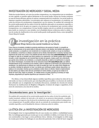CAPÍTULO 7 | MEDICIÓN Y ESCALAMIENTO 205
INVESTIGACIÓN DE MERCADOS Y SOCIAL MEDIA
Todas las escalas básicas, así como las escalas comparativas y no comparativas que se estudiaron
en este capítulo, se pueden aplicar fácilmente en los social media. Incluso las escalas continuas
se usan de forma eficiente, gracias al carácter computarizado de la medición. Los social media no
imponen requisitos adicionales. Los principios que subyacen al escalamiento y la medición, así
como las técnicas de escalamiento comparativas, son los mismos. Un análisis del contenido de
los social media puede dar luz sobre el nivel de medición adecuado en un proyecto específico, y
también podría servir de guía con respecto a las técnicas de escalamiento que conviene utilizar
(comparativas o no comparativas). Es muy factible emplear más de un método de escalamiento
para medir un constructo o una variable, con la finalidad obtener evidencias sobre la validez. El
uso de escalas de clasificación en los social media puede rendir grandes frutos, como ejemplifica
Future Shop de Canadá.
pLa investigación en la práctica
Future Shop tiene a los social media en su futuro
Fu
Future Shop es el vendedor al detalle de productos electrónicos más grande de Canadá. La compañía se
basa en conversaciones en los social media no sólo para conocer a sus clientes, sino también para apoyar y
vender productos. La compañía se creó inicialmente en el modelo de alto contacto, en el que se enseñaba a
los vendedores a convertirse en valiosos consejeros de los clientes. Recientemente, la empresa reprodujo esta
experiencia del mundo real, en línea.A los visitantes del sitio web de Future Shop (www.futureshop.ca) los recibe
la imagen en video de un vendedor que ofrece guiarlos en su experiencia. Los clientes pueden hacer preguntas
al avatar y recibir respuestas de una creciente base de datos de asesoría, creada a partir de la información
que aportan otros clientes y los vendedores. La compañía desarrolló un sistema de clasificación en conjunto
con Lithium Technologies, el proveedor líder de las soluciones Social CRM (www.lithium.com), que obtiene
retroalimentación de los comentarios de los clientes y sobre la calidad de la información que proporcionan los
vendedores. Las clasificaciones se obtienen por medio de escalas tipo Likert, las cuales fueron elegidas por
su sencillez y facilidad de aplicación en línea. Los clientes que contribuyen pueden obtener descuentos y un
estatus en la comunidad, mientras que los vendedores reciben dinero en efectivo. Desde la implementación
de este sistema, las visitas al sitio web han aumentado de manera drástica, al igual que las ventas en la
tienda de Future Shop. Según la compañía, “en realidad vemos a la gente entrando [a la tienda] con hojas
impresas, preguntando por expertos específicos que conocieron en línea”.7
Por último, se han desarrollado algunas medidas específicas para evaluar los sitios de los so-
cial media con base en información que está disponible para el público. Los factores de medición
más utilizados son: la antigüedad, los resultados (frecuencia, cantidad), los vínculos de entrada,
Technorati, las clasificaciones de Bloglines o Blogpulse, el número de amigos o seguidores, el nú-
mero de comentarios y las citas de los medios.
LA ÉTICA EN LA INVESTIGACIÓN DE MERCADOS
El investigador tiene la responsabilidad ética de usar escalas con validez y confiabilidad razona-
bles. Los hallazgos generados por escalas que no son confiables ni válidas, en el mejor de los casos,
son cuestionables y dan lugar a serios problemas éticos. Además, el investigador no debe sesgar
las escalas para inclinar los hallazgos en una dirección particular. Esto es fácil de hacer sesgando
Recomendaciones para la investigación
Un análisis del contenido de los social media puede dar luz sobre el nivel de medición ade-
cuado (nominal, ordinal, de intervalo o de razón) en un proyecto determinado, y también
sirve de guía con respecto a las técnicas de escalamiento que conviene utilizar (comparativas
o no comparativas). Es posible utilizar más de un método de escalamiento para medir una
variable específica, con la finalidad de obtener evidencias sobre la validez.
 