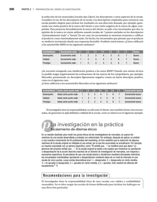206 PARTE 2 | PREPARACIÓN DEL DISEÑO DE INVESTIGACIÓN
la redacción de los enunciados (escalas tipo Likert), los descriptores u otros aspectos de la escala.
Considere el uso de los descriptores de la escala. Los descriptores empleados para enmarcar una
escala pueden elegirse para inclinar los resultados en una dirección deseada, por ejemplo, gene-
rando una visión positiva de la marca del cliente o una visión negativa de la marca de algún com-
petidor. Para proyectar favorablemente la marca del cliente, se pide a los encuestados que den su
opinión de la marca en varios atributos usando escalas de 7 puntos ancladas en los descriptores
“extremadamente mala” a “buena”
. En ese caso, los encuestados se muestran renuentes a calificar
al producto como extremadamente malo. De hecho, los encuestados que piensan que el producto
es mediocre terminarán dando una respuesta favorable. Pruébelo usted mismo. ¿Cómo calificaría
a los automóviles BMW en los siguientes atributos?
Confiabilidad: Sumamente mala 1 2 3 4 5 6 7 Buena
Desempeño: Sumamente malo 1 2 3 4 5 6 7 Bueno
Calidad: Sumamente mala 1 2 3 4 5 6 7 Buena
Prestigio: Sumamente malo 1 2 3 4 5 6 7 Bueno
Confiabilidad: Hasta cierto punto mala 1 2 3 4 5 6 7 Sumamente buena
Desempeño: Hasta cierto punto malo 1 2 3 4 5 6 7 Sumamente bueno
Calidad: Hasta cierto punto mala 1 2 3 4 5 6 7 Sumamente buena
Prestigio: Hasta cierto punto malo 1 2 3 4 5 6 7 Sumamente bueno
¿Se encontró otorgando una clasificación positiva a los autos BMW? Usando esta misma técnica
es posible sesgar negativamente las evaluaciones de las marcas de los competidores, por ejemplo,
Mercedes, presentando un descriptor ligeramente negativo contra un fuerte descriptor positivo,
como en el siguiente caso.
¿Cómo calificaría a los automóviles Mercedes en los siguientes atributos?
El investigador tiene la responsabilidad, no sólo ante el cliente, sino también frente a los encues-
tados, de garantizar la aplicabilidad y utilidad de la escala, como se observa en el siguiente ejemplo.
pLa investigación en la práctica
Escalamiento de dilemas éticos
Es
En un estudio diseñado para medir los juicios éticos de los investigadores de mercados, se usaron los
reactivos de una escala desarrollada y probada con anterioridad. Sin embargo, después de aplicar un pretest
a una muestra conveniente de 65 profesionales del marketing, se hizo evidente que la redacción de algunos
reactivos de la escala original no reflejaba el uso actual, por lo que los enunciados se actualizaron. Por ejemplo,
un reactivo expresado con un género específico, como “Él señaló que…” se modificó para que dijera “La
gerencia del proyecto señaló que…”. En la escala original se pedía a los sujetos que mostraran su aprobación
o desaprobación de la acción descrita (reactivo) de un director de investigación de mercados, con respecto a
escenarios específicos. Al percatarse de que una escala binaria o dicotómica resultaría demasiado restrictiva,
los encuestados manifestaban aprobación o desaprobación mediante datos de un nivel de intervalo en una
escala de cinco puntos, cuyas anclas descriptivas eran 1 = desapruebo, 2 = desapruebo en cierta medida,
3 = no apruebo ni desapruebo, 4 = apruebo en cierta medida, y 5 = apruebo. Esto resolvió los dilemas del
escalamiento.8
Recomendaciones para la investigación
El investigador tiene la responsabilidad ética de usar escalas con validez y confiabilidad
razonables. No es ético sesgar las escalas de forma deliberada para inclinar los hallazgos en
una dirección particular.
 