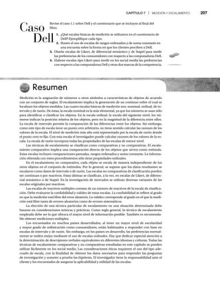 CAPÍTULO 7 | MEDICIÓN Y ESCALAMIENTO 207
Revise el caso 1.1 sobre Dell y el cuestionario que se incluyen al final del
libro.
1. ¿Qué escalas básicas de medición se utilizaron en el cuestionario de
Dell? Ejemplifique cada tipo.
2. Ilustre el uso de escalas de rangos ordenados y de suma constante en
una encuesta sobre la forma en que los clientes perciben a Dell.
3. Diseñe escalas de Likert, de diferencial semántico y de Stapel para medir
las preferencias de los consumidores con respecto a las computadoras Dell.
4. Elabore escalas tipo Likert para medir en los social media las preferencias
con respecto a las computadoras Dell y otras dos marcas de la competencia.
Resumen
Medición es la asignación de números u otros símbolos a características de objetos de acuerdo
con un conjunto de reglas. El escalamiento implica la generación de un continuo sobre el cual se
localizan los objetos medidos. Las cuatro escalas básicas de medición son: nominal, ordinal, de in-
tervalo y de razón. De éstas, la escala nominal es la más elemental, ya que los números se usan sólo
para identificar o clasificar los objetos. En la escala ordinal, la escala del siguiente nivel, los nú-
meros indican la posición relativa de los objetos, pero no la magnitud de la diferencia entre ellos.
La escala de intervalo permite la comparación de las diferencias entre los objetos. Sin embargo,
como este tipo de escala tiene un punto cero arbitrario, no tiene sentido calcular las razones de los
valores de la escala. El nivel de medición más alto está representado por la escala de razón donde
el punto cero es fijo. Con esta escala el investigador puede calcular razones de los valores de la es-
cala. La escala de razón incorpora todas las propiedades de las escalas de menor nivel.
Las técnicas de escalamiento se clasifican como comparativas y no comparativas. El escala-
miento comparativo implica una comparación directa de los objetos que sirven como estímulo.
Estas escalas incluyen comparaciones pareadas, rangos ordenados y suma constante. La informa-
ción obtenida con estos procedimientos sólo tiene propiedades ordinales.
En el escalamiento no comparativo, cada objeto se escala de manera independiente de los
otros objetos en el conjunto de estímulos. Por lo general, se supone que los datos resultantes se
escalaron como datos de intervalo o de razón. Las escalas no comparativas de clasificación pueden
ser continuas o por reactivos. Estas últimas se clasifican, a la vez, en escalas de Likert, de diferen-
cial semántico o de Stapel. En la investigación de mercados se utilizan diversas variantes de las
escalas originales por reactivos.
Las escalas de reactivos múltiples constan de un número de reactivos de la escala de clasifica-
ción. Debe evaluarse la confiabilidad y validez de estas escalas. La confiabilidad se refiere al grado
en que la medición está libre del error aleatorio. La validez corresponde al grado en el que la medi-
ción está libre tanto de errores aleatorios como de errores sistemáticos.
La elección de una técnica particular de escalamiento en una situación determinada debe
basarse en consideraciones teóricas y prácticas. Como regla general, la técnica de escalamiento
empleada debe ser la que ofrezca el mayor nivel de información posible. También es recomenda-
ble obtener mediciones múltiples.
Los encuestados en muchos países desarrollados, al tener un mayor nivel de escolaridad
y mayor grado de sofisticación como consumidores, están habituados a responder con base en
escalas de intervalo y de razón. Sin embargo, en los países en desarrollo, las preferencias normal-
mente se miden mejor mediante el uso de escalas ordinales. Hay que dedicar especial atención a
la determinación de descriptores verbales equivalentes en diferentes idiomas y culturas. Todas las
técnicas de escalamiento comparativas y no comparativas estudiadas en este capítulo se pueden
utilizar fácilmente en los social media. Las consideraciones éticas requieren el uso del tipo ade-
cuado de escala, con la finalidad de obtener los datos necesarios para responder las preguntas
de investigación y someter a prueba las hipótesis. El investigador tiene la responsabilidad ante el
cliente y los encuestados de asegurar la aplicabilidad y utilidad de las escalas.
Caso
Dell
 