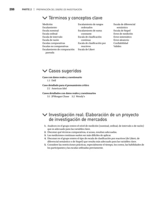 208 PARTE 2 | PREPARACIÓN DEL DISEÑO DE INVESTIGACIÓN
Caso con datos reales y cuestionario
1.1 Dell
Caso detallado para el pensamiento crítico
2.1 American Idol
Casos detallados con datos reales y cuestionarios
3.1 JPMorgan Chase 3.2 Wendy’s
Medición
Escalamiento
Escala nominal
Escala ordinal
Escala de intervalo
Escala de razón
Escalas comparativas
Escalas no comparativas
Escalamiento de comparación
pareada
1. Analicen en el grupo entero el nivel de medición (nominal, ordinal, de intervalo o de razón)
que es adecuado para las variables clave.
2. Discutan qué técnicas comparativas, si acaso, resultan adecuadas.
3. Las mediciones continuas suelen ser más difíciles de aplicar.
4. Discutan en el grupo entero el tipo de escala de clasificación por reactivos (de Likert, de
diferencial semántico o de Stapel) que resulta más adecuado para las variables clave.
5. Considere las restricciones prácticas, especialmente el tiempo, los costos, las habilidades de
los participantes y las escalas utilizadas previamente.
Casos sugeridos
Términos y conceptos clave
Investigación real: Elaboración de un proyecto
de investigación de mercados
Escalamiento de rangos
ordenados
Escalamiento de suma
constante
Escala de clasificación
continua
Escala de clasificación por
reactivos
Escala de Likert
Escala de diferencial
semántico
Escala de Stapel
Error de medición
Error sistemático
Error aleatorio
Confiabilidad
Validez
 