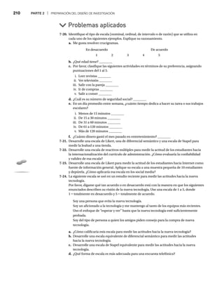 210 PARTE 2 | PREPARACIÓN DEL DISEÑO DE INVESTIGACIÓN
7-20. Identifique el tipo de escala (nominal, ordinal, de intervalo o de razón) que se utiliza en
cada uno de los siguientes ejemplos. Explique su razonamiento.
a. Me gusta resolver crucigramas.
En desacuerdo De acuerdo
1 2 3 4 5
b. ¿Qué edad tiene? ________
c. Por favor, clasifique las siguientes actividades en términos de su preferencia, asignando
puntuaciones del 1 al 5.
i. Leer revistas ________
ii. Ver televisión ________
iii. Salir con la pareja ________
iv. Ir de compras ________
v. Salir a comer ________
d. ¿Cuál es su número de seguridad social? ________
e. En un día promedio entre semana, ¿cuánto tiempo dedica a hacer su tarea o sus trabajos
escolares?
i. Menos de 15 minutos ________
ii. De 15 a 30 minutos ________
iii. De 31 a 60 minutos ________
iv. De 61 a 120 minutos ________
v. Más de 120 minutos ________
f. ¿Cuánto dinero gastó el mes pasado en entretenimiento? ________
7-21. Desarrolle una escala de Likert, una de diferencial semántico y una escala de Stapel para
medir la lealtad a una tienda.
7-22. Desarrolle una escala de reactivos múltiples para medir la actitud de los estudiantes hacia
la internacionalización del currículo de administración. ¿Cómo evaluaría la confiabilidad
y validez de esa escala?
7-23. Desarrolle una escala de Likert para medir la actitud de los estudiantes hacia Internet como
fuente de información general. Aplique su escala a una muestra pequeña de 10 estudiantes
y depúrela. ¿Cómo aplicaría esa escala en los social media?
7-24. La siguiente escala se usó en un estudio reciente para medir las actitudes hacia la nueva
tecnología.
Por favor, dígame qué tan acuerdo o en desacuerdo está con la manera en que los siguientes
enunciados describen su visión de la nueva tecnología. Use una escala de 1 a 5, donde
1 = totalmente en desacuerdo y 5 = totalmente de acuerdo.
Soy una persona que evita la nueva tecnología.
Soy un aficionado a la tecnología y me mantengo al tanto de los equipos más recientes.
Uso el enfoque de “esperar y ver” hasta que la nueva tecnología esté suficientemente
probada.
Soy del tipo de persona a quien los amigos piden consejo para la compra de nueva
tecnología.
a. ¿Cómo calificaría esta escala para medir las actitudes hacia la nueva tecnología?
b. Desarrolle una escala equivalente de diferencial semántico para medir las actitudes
hacia la nueva tecnología.
c. Desarrolle una escala de Stapel equivalente para medir las actitudes hacia la nueva
tecnología.
d. ¿Qué forma de escala es más adecuada para una encuesta telefónica?
Problemas aplicados
 