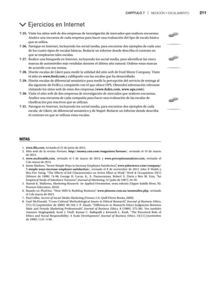 CAPÍTULO 7 | MEDICIÓN Y ESCALAMIENTO 211
7-25. Visite los sitios web de dos empresas de investigación de mercados que realicen encuestas.
Analice una encuesta de cada empresa para hacer una evaluación del tipo de escala básica
que se utiliza.
7-26. Navegue en Internet, incluyendo los social media, para encontrar dos ejemplos de cada uno
de los cuatro tipos de escalas básicas. Redacte un informe donde describa el contexto en
que se emplearon tales escalas.
7-27. Realice una búsqueda en Internet, incluyendo los social media, para identificar las cinco
marcas de automóviles más vendidas durante el último año natural. Ordene estas marcas
de acuerdo con sus ventas.
7-28. Diseñe escalas de Likert para medir la utilidad del sitio web de Ford Motor Company. Visite
el sitio en www.ford.com y califíquelo con las escalas que ha desarrollado.
7-29. Diseñe escalas de diferencial semántico para medir la percepción del servicio de entrega al
día siguiente de FedEx y compárelo con el que ofrece UPS. Obtendrá información relevante
visitando los sitios web de estas dos empresas (www.fedex.com, www.ups.com).
7-30. Visite el sitio web de dos empresas de investigación de mercados que realicen encuestas.
Analice una encuesta de cada compañía para hacer una evaluación de las escalas de
clasificación por reactivos que se utilizan.
7-31. Navegue en Internet, incluyendo los social media, para encontrar dos ejemplos de cada
escala: de Likert, de diferencial semántico y de Stapel. Redacte un informe donde describa
el contexto en que se utilizan estas escalas.
Ejercicios en Internet
NOTAS
1. www.fifa.com, revisado el 21 de junio de 2013.
2. Sitio web de la revista Fortune, http://money.cnn.com/magazines/fortune/, revisado el 19 de marzo
de 2013.
3. www.mcdonalds.com, revisado el 5 de marzo de 2013; y www.perceptionanalyzer.com, revisado el
5 de marzo de 2013.
4. Jamie Madsen, “Seven Simple Ways to Increase Employee Satisfaction”
, www.jobscience.com/company/
7-simple-ways-increase-employee-satisfaction/, revisado el 8 de noviembre de 2013. John P. Walsh y
Shu-Fen Tseng, “The Effects of Job Characteristics on Active Effort at Work”
, Work  Occupations 25(1)
s
(febrero de 1998): 74-96; George H. Lucas, Jr., A. Parasuraman, Robert A. Davis y Ben M. Enis, “An
Empirical Study of Salesforce Turnover”
, Journal of Marketing, 51 (julio de 1987): 34-59.
g
g
5. Naresh K. Malhotra, Marketing Research: An Applied Orientation, sexta edición (Upper Saddle River, NJ:
Pearson Education, 2010).
6. Basado en PlusOne, “How SMS Is Building Business”
, www.plusone.com.au/smsstudies.php, revisado
el 3 de marzo de 2013.
7. Paul Gillin, Secrets of Social Media Marketing (Fresno, CA: Quill Driver Books, 2009).
g
8. Gael McDonald, “Cross-Cultural Methodological Issues in Ethical Research”
, Journal of Business Ethics,
27(1/2) (septiembre de 2000): 89-104; I. P. Akaah, “Differences in Research Ethics Judgments Between
Male and Female Marketing Professionals”
, Journal of Business Ethics, 8 (1989): 375-381. Vea también
Anusorn Singhapakdi, Scott J. Vitell, Kumar C. Rallapalli y Kenneth L. Kraft, “The Perceived Role of
Ethics and Social Responsibility: A Scale Development”
, Journal of Business Ethics, 15(11) (noviembre
de 1996): 1131-1140.
 