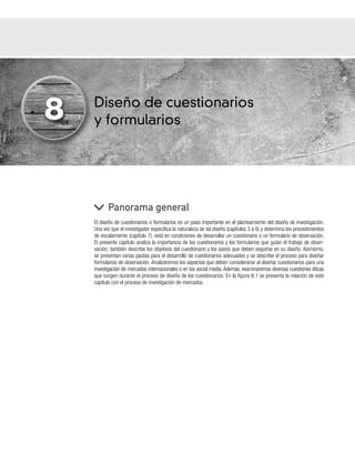 Diseño de cuestionarios
y formularios
El diseño de cuestionarios o formularios es un paso importante en el planteamiento del diseño de investigación.
Una vez que el investigador especifica la naturaleza de tal diseño (capítulos 3 a 6) y determina los procedimientos
de escalamiento (capítulo 7), está en condiciones de desarrollar un cuestionario o un formulario de observación.
El presente capítulo analiza la importancia de los cuestionarios y los formularios que guían el trabajo de obser-
vación; también describe los objetivos del cuestionario y los pasos que deben seguirse en su diseño. Asimismo,
se presentan varias pautas para el desarrollo de cuestionarios adecuados y se describe el proceso para diseñar
formularios de observación. Analizaremos los aspectos que deben considerarse al diseñar cuestionarios para una
investigación de mercados internacionales o en los social media. Además, examinaremos diversas cuestiones éticas
que surgen durante el proceso de diseño de los cuestionarios. En la figura 8.1 se presenta la relación de este
capítulo con el proceso de investigación de mercados.
Panorama general
8
 