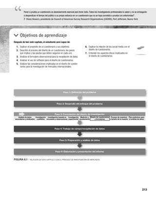213
“
“Poner a prueba un cuestionario es absolutamente esencial para tener éxito.Todos los investigadores profesionales lo saben y no se arriesgarán
a desperdiciar el tiempo del público o su propio esfuerzo en un cuestionario que no se haya sometido a prueba con anterioridad”.
Diane Bowers, presidente de Council of American Survey Research Organizations (CASRO), Port Jefferson, Nueva York
k
Objetivos de aprendizaje
Después de leer este capítulo, el estudiante será capaz de:
6. Explicar la relación de los social media con el
diseño de cuestionarios.
7. Entender los aspectos éticos implicados en
el diseño de cuestionarios.
1. Explicar el propósito de un cuestionario y sus objetivos.
2. Describir el proceso del diseño de un cuestionario, los pasos
que implica y las pautas que deben seguirse en cada uno.
3. Analizar el formulario observacional para la recopilación de datos.
4. Analizar el uso de software para el diseño de cuestionarios.
5. Analizar las consideraciones implicadas en el diseño de cuestio-
narios para la investigación de mercados internacionales.
FIGURA 8.1 | RELACIÓN DE ESTE CAPÍTULO CON EL PROCESO DE INVESTIGACIÓN DE MERCADOS
Paso 2: Desarrollo del enfoque del problema
Paso 3: Formulación del diseño de investigación
Paso 4: Trabajo de campo/recopilación de datos
Paso 5: Preparación y análisis de datos
Paso 6: Elaboración y presentación del informe
Paso 1: Deﬁnición del problema
n del diseñ
Diseño de cuestionarios
y formularios
Proceso de muestreo
y tamaño de la muestra
Plan preliminar para
el análisis de datos
Análisis de datos
secundarios y sindicados
Investigación
cualitativa
Investigación basada en
encuestas y observaciones
Investigación
experimental
Medición y
escalamiento
 
