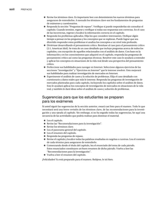 xxii PREFACIO
● Revise los términos clave. Es importante leer con detenimiento los nuevos términos para
asegurarse de entenderlos. A menudo los términos clave son los fundamentos de preguntas
de exámenes y cuestionarios.
● Responda la sección “Preguntas de repaso”. Verifique si puede responderlas sin consultar el
capítulo. Cuando termine, regrese y verifique si todas sus respuestas son correctas. En el caso
de las incorrectas, regrese y localice la información correcta en el capítulo.
● Responda los problemas aplicados. Elija los que considere interesantes. Dedique algún
tiempo a pensar en las preguntas y los conceptos que se exploran. Puede lograr que sea
divertido responder estos problemas si analiza los conceptos a un nivel más profundo.
● Diviértase desarrollando el pensamiento crítico. Remítase al caso para el pensamiento crítico
(2.1, American Idol). Se trata de un caso detallado que incluye preguntas acerca de todos los
capítulos, con excepción de aquellos relacionados con el análisis de datos. Con base en la
información y en los conocimientos que adquirió en el capítulo, responda las preguntas de
pensamiento crítico así como las preguntas técnicas. Resolver este caso le ayudará a entender
y aplicar los conceptos en situaciones de la vida real desde una perspectiva del pensamiento
crítico.
● Perfeccione sus habilidades para navegar en Internet. Seleccione algunos ejercicios de las
secciones “investigación” y “Ejercicios en Internet” que le interese resolver. Esto mejorará
sus habilidades para realizar investigación de mercados en Internet.
● Experimente el análisis de casos y la solución de problemas. Elija el caso detallado con
cuestionario y datos reales que más le interese. Responda las preguntas de investigación de
mercados planteadas para cada capítulo, incluyendo los capítulos sobre el análisis de datos.
Esto le ayudará aplicar los conceptos de investigación de mercados en situaciones de la vida
real, y también le dará ideas sobre el análisis de casos y solución de problemas.
Sugerencias para que los estudiantes se preparen
para los exámenes
Si usted siguió las sugerencias de la sección anterior, estará casi listo para el examen. Todo lo que
necesitará será una breve revisión de los términos clave, de las recomendaciones para la investi-
gación y una ojeada al capítulo. Sin embargo, si no ha seguido todas las sugerencias, he aquí una
secuencia de las actividades que podría realizar para dominar el material.
● Lea el capítulo.
● Revise las “Recomendaciones para la investigación”.
● Revise los términos clave.
● Lea el panorama general del capítulo.
● Lea el resumen del capítulo.
● Responda las preguntas de repaso.
● Revise el capítulo y localice todas las palabras resaltadas en negritas o cursivas. Lea el contexto
de cada término para asegurarse de entenderlo.
● Comenzando desde el título del capítulo, lea el enunciado del tema de cada párrafo.
Estos enunciados constituyen un buen resumen de dicho párrafo. Vuelva a leer las
“Recomendaciones para la investigación”.
● Vuelva a leer el resumen del capítulo.
¡Felicidades! Ya está preparado para el examen. Relájese, le irá bien.
 