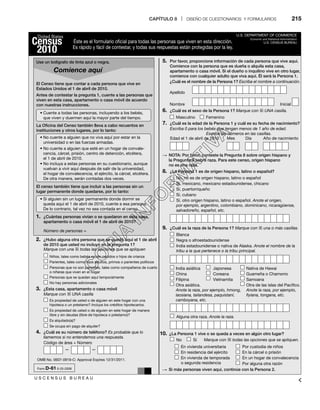 CAPÍTULO 8 | DISEÑO DE CUESTIONARIOS Y FORMULARIOS 215
Éste es el formulario oficial para todas las personas que viven en esta dirección.
Es rápido y fácil de contestar, y todas sus respuestas están protegidas por la ley.
El Censo tiene que contar a cada persona que vive en
Estados Unidos el 1 de abril de 2010.
Antes de contestar la pregunta 1, cuente a las personas que
viven en esta casa, apartamento o casa móvil de acuerdo
con nuestras instrucciones.
La Oﬁcina del Censo también lleva a cabo recuentos en
instituciones y otros lugares, por lo tanto:
El censo también tiene que incluir a las personas sin un
lugar permanente donde quedarse, por lo tanto:
Número de personas =
Niños, tales como bebés recién nacidos o hijos de crianza
Es propiedad de usted o de alguien en este hogar con una
hipoteca o un préstamo? Incluya los créditos hipotecarios.
Es propiedad de usted o de alguien en este hogar de manera
libre y sin deudas (libre de hipoteca o préstamo)?
Es alquilado(a)?
OMB No. 0607-0919-C: Approval Expires 12/31/2011.
U S C E N S U S B U R E A U
Form D-61 0-25-2008
Se ocupa sin pago de alquiler?
Parientes, tales como hijos adultos, primos o parientes políticos
Personas que no son parientes, tales como compañeros de cuarto
o niñeras que viven en el hogar
Personas que se quedan aquí temporalmente
No hay personas adicionales
Marque con una 4 todas las opciones que se apliquen
Marque con 4 UNA casilla
Código de área + Número
— —
r$VFOUFBUPEBTMBTQFSTPOBT JODMVZFOEPBMPTCFCÊT 
que viven y duermen aquí la mayor parte del tiempo.
r/PDVFOUFBBMHVJFORVFOPWJWBBRVÎQPSFTUBSFOMB
universidad o en las fuerzas armadas.
r/PDVFOUFBBMHVJFORVFFTUÊFOVOIPHBSEFDPOWBMF
cencia, cárcel, prisión, centro de detención, etcétera,
el 1 de abril de 2010.
r/PJODMVZBBFTUBTQFSTPOBTFOTVDVFTUJPOBSJP BVORVF
vuelvan a vivir aquí después de salir de la universidad,
el hogar de convalecencia, el ejército, la cárcel, etcétera.
De otra manera, serán contadas dos veces.
r4JBMHVJFOTJOVOMVHBSQFSNBOFOUFEPOEFEPSNJSTF
queda aquí el 1 de abril de 2010, cuente a esa persona.
De lo contrario, tal vez no sea contada en el censo.
1. ¿Cuántas personas vivían o se quedaron en esta casa,
apartamento o casa móvil el 1 de abril de 2010?
2. ¿Hubo alguna otra persona que se quedó aquí el 1 de abril
de 2010 que usted no incluyó en la pregunta 1?
3. ¿Esta casa, apartamento o casa móvil
4. ¿Cuál es su número de teléfono? Es probable que lo
llamemos si no entendemos una respuesta.
United States
Census
2010
U.S. DEPARTMENT OF COMMERCE
Economic and Statistical Administration
U.S. CENSUS BUREAU
5. Por favor, proporcione información de cada persona que vive aquí.
Comience con la persona que es dueña o alquila esta casa,
apartamento o casa móvil. Si el dueño o inquilino vive en otro lugar,
comience con cualquier adulto que viva aquí. Él será la Persona 1.
6. ¿Cuál es el sexo de la Persona 1? Marque con 4 UNA casilla.
7. ¿Cuál es la edad de la Persona 1 y cuál es su fecha de nacimiento?
8. ¿La Persona 1 es de origen hispano, latino o español?
9. ¿Cuál es la raza de la Persona 1? Marque con 4 una o más casillas.
10. ¿La Persona 1 vive o se queda a veces en algún otro lugar?
¿Cuál es el nombre de la Persona 1? Escriba el nombre a continuación.
Apellido
Nombre
Masculino Femenino
Inicial
Marque con 4 todas las opciones que se apliquen.
Escriba 0 para los bebés que tengan menos de 1 año de edad.
Escriba los números en las casillas.
Edad el 1 de abril de 2010
No, no es de origen hispano, latino o español
Sí, mexicano, mexicano estadounidense, chicano
Sí, puertorriqueño
Blanca
India asiática
China
Filipina
Alguna otra raza. Anote la raza.
No Sí
Japonesa
Coreana
Vietnamita
Nativa de Hawai
Guameña o Chamorro
Samoana
Otra asiática.
Anote la raza, por ejemplo, hmong,
laosiana, tailandesa, paquistaní,
camboyana, etc.
En vivienda universitaria
En residencia del ejército
En vivienda de temporada
o segunda residencia
Por custodia de niños
En la cárcel o prisión
En un hogar de convalecencia
Por alguna otra razón
Otra de las islas del Pacífico.
Anote la raza, por ejemplo,
ﬁyiana, tongana, etc.
Negra o afroestadounidense
India estadounidense o nativa de Alaska. Anote el nombre de la
tribu a la que pertenece o la tribu principal.
Sí, cubano
Sí, otro origen hispano, latino o español. Anote el origen,
por ejemplo, argentino, colombiano, dominicano, nicaragüense,
salvadoreño, español, etc.
S NOTA: Por favor, conteste la Pregunta 8 sobre origen hispano y
la Pregunta 9 sobre raza. Para este censo, origen hispano
no es una raza.
S Si más personas viven aquí, continúe con la Persona 2.
Mes Día Año de nacimiento
Comience aquí
Use un bolígrafo de tinta azul o negra.
 