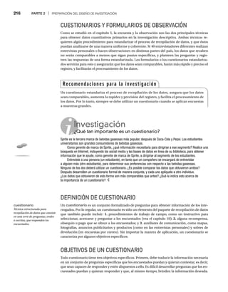 216 PARTE 2 | PREPARACIÓN DEL DISEÑO DE INVESTIGACIÓN
CUESTIONARIOS Y FORMULARIOS DE OBSERVACIÓN
Como se estudió en el capítulo 5, la encuesta y la observación son las dos principales técnicas
para obtener datos cuantitativos primarios en la investigación descriptiva. Ambas técnicas re-
quieren algún procedimiento para estandarizar el proceso de recopilación de datos, y que éstos
puedan analizarse de una manera uniforme y coherente. Si 40 entrevistadores diferentes realizan
entrevistas personales o hacen observaciones en distintas partes del país, los datos que recaben
no serán comparables a menos que sigan pautas específicas, y planteen las preguntas y regis-
tren las respuestas de una forma estandarizada. Los formularios o los cuestionarios estandariza-
dos servirán para esto y asegurarán que los datos sean comparables, harán más rápido y preciso el
registro, y facilitarán el procesamiento de los datos.
Investigación
¿Qué tan importante es un cuestionario?
¿Q
Sprite es la tercera marca de bebidas gaseosas más popular, después de Coca-Cola y Pepsi. Los estudiantes
universitarios son grandes consumidores de bebidas gaseosas.
Como gerente de marca de Sprite, ¿qué información necesitaría para dirigirse a ese segmento? Realice una
búsqueda en Internet, incluyendo los social media y las bases de datos en línea de su biblioteca, para obtener
información que le ayude, como gerente de marca de Sprite, a dirigirse al segmento de los estudiantes.
Entreviste a una persona (un estudiante), en tanto que un compañero se encargará de entrevistar
a alguien más (otro estudiante), para determinar sus preferencias con respecto a las bebidas gaseosas.
Ninguno de los dos deberá utilizar un cuestionario. ¿Es posible comparar los datos que obtuvieron ambos?
Después desarrollen un cuestionario formal de manera conjunta, y cada uno aplíquelo a otro individuo.
¿Los datos que obtuvieron de esta forma son más comparables que antes? ¿Qué le indica esto acerca de
la importancia de un cuestionario?
DEFINICIÓN DE CUESTIONARIO
Un cuestionario es un conjunto formalizado de preguntas para obtener información de los inte-
rrogados. Por lo regular, un cuestionario es sólo un elemento del paquete de recopilación de datos
que también puede incluir: 1. procedimientos de trabajo de campo, como un instructivo para
seleccionar, acercarse y preguntar a los encuestados (vea el capítulo 10); 2. alguna recompensa,
obsequio o pago que se ofrece a los encuestados; y 3. auxiliares de comunicación, como mapas,
fotografías, anuncios publicitarios y productos (como en las entrevistas personales) y sobres de
devolución (en encuestas por correo). Sin importar la manera de aplicación, un cuestionario se
caracteriza por algunos objetivos específicos.
OBJETIVOS DE UN CUESTIONARIO
Todo cuestionario tiene tres objetivos específicos. Primero, debe traducir la información necesaria
en un conjunto de preguntas específicas que los encuestados puedan y quieran contestar, es decir,
que sean capaces de responder y estén dispuestos a ello. Es difícil desarrollar preguntas que los en-
cuestados puedan y quieran responder y que, al mismo tiempo, brinden la información deseada.
Recomendaciones para la investigación
Un cuestionario estandariza el proceso de recopilación de los datos, asegura que los datos
sean comparables, aumenta la rapidez y precisión del registro, y facilita el procesamiento de
los datos. Por lo tanto, siempre se debe utilizar un cuestionario cuando se aplican encuestas
a muestras grandes.
cuestionario
Técnica estructurada para
recopilación de datos que consiste
en una serie de preguntas, orales
o escritas, que responden los
encuestados.
 