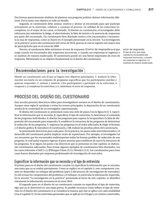 CAPÍTULO 8 | DISEÑO DE CUESTIONARIOS Y FORMULARIOS 217
Dos formas aparentemente similares de plantear una pregunta podrían obtener información dife-
rente. Por lo tanto, este objetivo es todo un desafío.
Segundo, el cuestionario debe animar, motivar y alentar al encuestado para que participe
activamente en la entrevista, colabore y concluya el proceso. La utilidad de las entrevistas in-
completas, en el mejor de los casos, es limitada. Al diseñar un cuestionario, el investigador debe
esforzarse por minimizar la fatiga, el aburrimiento, la falta de interés o la ausencia de respuestas
por parte del encuestado. Un cuestionario bien diseñado motiva a los encuestados e incremen-
ta la tasa de respuestas, como se ilustró en el ejemplo presentado en la sección “La investigación
en la práctica”
, acerca del cuestionario del censo de 2010, gracias al cual se registró una mayor tasa
de participAción que en el censo de 2000.
Tercero, el cuestionario debe minimizar el error de respuesta. El error de respuesta es el que
surge cuando los encuestados dan respuestas incorrectas, o cuando sus respuestas se registran o
se analizan de manera inadecuada. El cuestionario puede ser una fuente importante de error de
respuesta. Minimizarlo es un objetivo fundamental en el diseño del cuestionario.
PROCESO DEL DISEÑO DEL CUESTIONARIO
Esta sección presenta directrices útiles para investigadores novatos en el diseño de cuestionarios.
Aunque estas reglas le ayudarán a evitar los errores principales, la depuración de un cuestionario
resulta de la creatividad de un investigador experimentado.
El diseño del cuestionario se presentará como una serie de pasos (vea la figura 8.2): 1. especi-
ficar la información que se necesita, 2. especificar el tipo de entrevista, 3. determinar el contenido
de las preguntas individuales, 4. diseñar las preguntas para superar la incapacidad y la falta de dis-
posición del encuestado para responder, 5. establecer la estructura de las preguntas, 6. determinar
la redacción de las preguntas, 7. organizar las preguntas en el orden adecuado, 8. elegir el formato
y el diseño gráfico, 9. reproducir el cuestionario, y 10. realizar las pruebas piloto del cuestionario.
Se presentarán directrices para cada paso. En la práctica, los pasos están interrelacionados y el
desarrollo del cuestionario podría implicar ciclos de repeticiones. Por ejemplo, el investigador tal
vez encuentre que los encuestados malinterpretan todas las formas posibles de redacción de una
pregunta, lo cual quizá requiera regresar al paso anterior para establecer de nuevo la estructura de
las preguntas. Si se siguen los pasos y las directrices que se presentan en este capítulo, se elabora-
rán cuestionarios adecuados. Para revisar algunos ejemplos de cuestionarios bien diseñados, vea
los casos referentes a Dell (1.1), JPMorgan Chase (3.1) y Wendy’s (3.2). Los cuestionarios para estos
casos fueron diseñados por empresas profesionales de investigación de mercados.
Especificar la información que se necesita y el tipo de entrevista
El primer paso en el diseño del cuestionario consiste en especificar la información que se necesita,
una tarea que ya se realizó previamente. Como se explicó en el capítulo 2, este componente con-
siste en desarrollar un enfoque del problema (paso 2 del proceso de investigación de mercados).
Es útil revisar los componentes del problema y el enfoque, en particular la información requerida.
En la sección “La investigación en la práctica” presentada al inicio de este capítulo, se identificó
claramente la información necesaria en el censo 2010.
El segundo paso en el diseño de un cuestionario consiste en especificar el tipo de entrevista,
algo que ya se determinó en una etapa previa. Es posible reconocer cómo influye el tipo de entre-
vista en el diseño del cuestionario si se considera la manera que éste se aplica con cada modalidad
(vea el capítulo 5). En las entrevistas personales que se aplican en el hogar y en centros comerciales,
Recomendaciones para la investigación
Diseñe un cuestionario con el que se logren tres objetivos principales: 1. traducir la infor-
mación necesaria en un conjunto de preguntas específicas que los participantes puedan y
quieran responder; 2. animar y motivar a los participantes a participar en la entrevista, a
cooperar y a completar la entrevista; y 3. minimizar el error de respuesta.
error de respuesta
El tipo de error que surge
cuando los encuestados dan
respuestas incorrectas, o cuando
sus respuestas se registran o se
analizan de manera inadecuada.
 