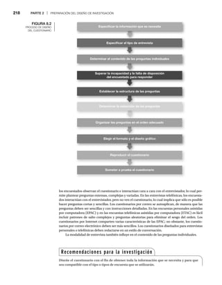 218 PARTE 2 | PREPARACIÓN DEL DISEÑO DE INVESTIGACIÓN
los encuestados observan el cuestionario e interactúan cara a cara con el entrevistador, lo cual per-
mite plantear preguntas extensas, complejas y variadas. En las entrevistas telefónicas, los encuesta-
dos interactúan con el entrevistador, pero no ven el cuestionario, lo cual implica que sólo es posible
hacer preguntas cortas y sencillas. Los cuestionarios por correo se autoaplican, de manera que las
preguntas deben ser sencillas y con instrucciones detalladas. En las encuestas personales asistidas
por computadora (EPAC) y en las encuestas telefónicas asistidas por computadora (ETAC) es fácil
incluir patrones de salto complejos y preguntas aleatorias para eliminar el sesgo del orden. Los
cuestionarios por Internet comparten varias características de las EPAC; no obstante, los cuestio-
narios por correo electrónico deben ser más sencillos. Los cuestionarios diseñados para entrevistas
personales o telefónicas deben redactarse en un estilo de conversación.
La modalidad de entrevista también influye en el contenido de las preguntas individuales.
FIGURA 8.2
PROCESO DE DISEÑO
DEL CUESTIONARIO
Especiﬁcar el tipo de entrevista
Determinar el contenido de las preguntas individuales
Superar la incapacidad y la falta de disposición
del encuestado para responder
Establecer la estructura de las preguntas
Especiﬁcar la información que se necesita
Organizar las preguntas en el orden adecuado
Elegir el formato y el diseño gráﬁco
Reproducir el cuestionario
Someter a prueba el cuestionario
Determinar la redacción de las preguntas
Recomendaciones para la investigación
Diseñe el cuestionario con el fin de obtener toda la información que se necesita y para que
sea compatible con el tipo o tipos de encuesta que se utilizarán.
 