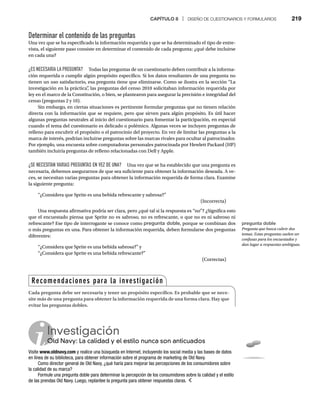 CAPÍTULO 8 | DISEÑO DE CUESTIONARIOS Y FORMULARIOS 219
Determinar el contenido de las preguntas
Una vez que se ha especificado la información requerida y que se ha determinado el tipo de entre-
vista, el siguiente paso consiste en determinar el contenido de cada pregunta: ¿qué debe incluirse
en cada una?
¿ES NECESARIA LA PREGUNTA? Todas las preguntas de un cuestionario deben contribuir a la informa-
ción requerida o cumplir algún propósito específico. Si los datos resultantes de una pregunta no
tienen un uso satisfactorio, esa pregunta tiene que eliminarse. Como se ilustra en la sección “La
investigación en la práctica”
, las preguntas del censo 2010 solicitaban información requerida por
ley en el marco de la Constitución, o bien, se plantearon para asegurar la precisión e integridad del
censo (preguntas 2 y 10).
Sin embargo, en ciertas situaciones es pertinente formular preguntas que no tienen relación
directa con la información que se requiere, pero que sirven para algún propósito. Es útil hacer
algunas preguntas neutrales al inicio del cuestionario para fomentar la participación, en especial
cuando el tema del cuestionario es delicado o polémico. Algunas veces se incluyen preguntas de
relleno para encubrir el propósito o el patrocinio del proyecto. En vez de limitar las preguntas a la
marca de interés, podrían incluirse preguntas sobre las marcas rivales para ocultar al patrocinador.
Por ejemplo, una encuesta sobre computadoras personales patrocinada por Hewlett Packard (HP)
también incluiría preguntas de relleno relacionadas con Dell y Apple.
¿SE NECESITAN VARIAS PREGUNTAS EN VEZ DE UNA? Una vez que se ha establecido que una pregunta es
necesaria, debemos asegurarnos de que sea suficiente para obtener la información deseada. A ve-
ces, se necesitan varias preguntas para obtener la información requerida de forma clara. Examine
la siguiente pregunta:
“¿Considera que Sprite es una bebida refrescante y sabrosa?”
(Incorrecta)
Una respuesta afirmativa podría ser clara, pero ¿qué tal si la respuesta es “no”? ¿Significa esto
que el encuestado piensa que Sprite no es sabroso, no es refrescante, o que no es ni sabroso ni
refrescante? Ese tipo de interrogante se conoce como pregunta doble, porque se combinan dos
o más preguntas en una. Para obtener la información requerida, deben formularse dos preguntas
diferentes:
“¿Considera que Sprite es una bebida sabrosa?” y
“¿Considera que Sprite es una bebida refrescante?”
(Correctas)
Investigación
Old Navy: La calidad y el estilo nunca son anticuados
O
Visite www.oldnavy.com y realice una búsqueda en Internet, incluyendo los social media y las bases de datos
en línea de su biblioteca, para obtener información sobre el programa de marketing de Old Navy.
Como director general de Old Navy, ¿qué haría para mejorar las percepciones de los consumidores sobre
la calidad de su marca?
Formule una pregunta doble para determinar la percepción de los consumidores sobre la calidad y el estilo
de las prendas Old Navy. Luego, replantee la pregunta para obtener respuestas claras.
Recomendaciones para la investigación
Cada pregunta debe ser necesaria y tener un propósito específico. Es probable que se nece-
site más de una pregunta para obtener la información requerida de una forma clara. Hay que
evitar las preguntas dobles.
pregunta doble
Pregunta que busca cubrir dos
temas. Estas preguntas suelen ser
confusas para los encuestados y
dan lugar a respuestas ambiguas.
 