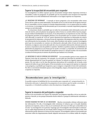 220 PARTE 2 | PREPARACIÓN DEL DISEÑO DE INVESTIGACIÓN
Superar la incapacidad del encuestado para responder
Los investigadores no deben suponer que los encuestados siempre darán respuestas correctas o
razonables a todas sus preguntas. Es probable que los encuestados sean incapaces de responder
con precisión si no están debidamente informados o si no logran expresar sus respuestas.
¿EL ENCUESTADO ESTÁ INFORMADO? A menudo se hacen preguntas a los encuestados sobre temas
acerca de los cuales no están informados. Un hombre tal vez no esté al tanto de los gastos mensua-
les en comestibles o de las compras en tiendas departamentales, si es su esposa quien las realiza,
o a la inversa. La investigación ha demostrado que el encuestado a menudo responderá preguntas
aunque no esté informado.
En situaciones donde es probable que no todos los encuestados estén informados acerca del
tema de interés, antes de plantear las preguntas sobre el tema en cuestión deben hacerse pregun-
tas que midan la familiaridad con el asunto, el uso del producto y la experiencia con éste. Este tipo
de preguntas permiten al investigador eliminar a los encuestados que no cuenten con la informa-
ción adecuada. La opción de “no lo sé” parece disminuir las respuestas no informadas sin reducir
la tasa general de respuestas, o al menos la tasa de respuestas a las preguntas sobre las cuales sí tie-
nen información los encuestados. Por lo tanto, debe brindarse esta opción cuando el investigador
prevé que los encuestados no cuentan con información adecuada sobre el tema de la pregunta.
Asimismo, en algunos casos sería adecuado dar a los encuestados información relevante acerca de
la marca o el producto antes de pedirles su opinión. También se podrían mejorar sus habilidades al
plantearles las preguntas en una forma que los ayude a recordar o a responder. El cuestionario del
censo estadounidense de 2010 añadió dos preguntas nuevas (2 y 10) para ayudar a los encuestados
a evaluar de forma precisa el número de personas que habitan en la vivienda.
¿EL ENCUESTADO ES CAPAZ DE EXPRESAR SUS RESPUESTAS? Los encuestados quizá no sean capaces de
expresar cierto tipo de respuestas. Por ejemplo, si se les pide que describan la atmósfera de una
tienda departamental de la que les gustaría ser clientes, la mayoría no lograría expresar su res-
puesta. Por otro lado, si se les dan descripciones alternativas de la atmósfera de la tienda, serán
capaces de indicar la que más les gusta. Si los encuestados no son capaces de expresar su respuesta
a una pregunta, es probable que la ignoren y que se nieguen a responder el resto del cuestionario.
Por ello es conveniente brindarles apoyos como fotografías, mapas y descripciones que los ayuden
a expresar su respuesta.
Superar la renuencia del participante a responder
Incluso si los encuestados son capaces de responder una pregunta específica, tal vez no estén dis-
puestos a hacerlo, ya sea porque demanda mucho esfuerzo o porque la información solicitada es
delicada.
ESFUERZO REQUERIDO POR PARTE DE LOS ENCUESTADOS Muchos encuestados rehúsan esforzarse para
dar información. Por ello, el investigador debe minimizar el esfuerzo que se les pide dándoles
opciones de respuesta, como se hizo en el cuestionario del censo de 2010 que se describió en la
sección “La investigación en la práctica”
. Suponga que el investigador está interesado en determi-
nar en cuáles departamentos de una tienda realizó compras el encuestado en su última visita. Esta
información puede obtenerse al menos de dos maneras. El investigador solicita al encuestado que
mencione todos los departamentos donde adquirió mercancías en su última salida de compras,
Recomendaciones para la investigación
Es posible mejorar la habilidad de los encuestados para responder al 1. proporcionarles in-
formación relevante; 2. plantearles las preguntas en una manera que les ayude a recordar o
responder; y 3. brindarles auxiliares como descripciones, fotografías y mapas.
 