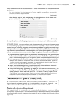CAPÍTULO 8 | DISEÑO DE CUESTIONARIOS Y FORMULARIOS 221
o bien, presenta una lista de los departamentos y solicita al encuestado que marque las opciones
pertinentes:
Por favor, liste todos los departamentos en los que adquirió mercancías en su visita más
reciente a una tienda departamental.
(Incorrecta)
En la siguiente lista, por favor, marque todos los departamentos en los que realizó com-
pras en su visita más reciente a una tienda departamental.
1. Ropa para dama ________
2. Ropa para caballero ________
3. Ropa para niños ________
4. Cosméticos ________
.
.
.
17. Joyería ________
18. Otros (por favor, especifique) ________
(Correcta)
La segunda opción es preferible porque requiere menos esfuerzo por parte de los encuestados.
INFORMACIÓN DELICADA Los encuestados no están dispuestos a revelar información delicada, al menos
no con precisión, porque podría ser bochornosa o amenazar su prestigio o imagen personal. Si se les
presiona para que respondan, es probable que den respuestas sesgadas, en especial durante las entre-
vistas personales (vea el capítulo 5). Los temas delicados incluyen dinero, vida familiar, creencias políti-
cas y religiosas, y la participación en accidentes o delitos. Para animar a los encuestados a dar informa-
ción que no están dispuestos a revelar, conviene adoptar las siguientes técnicas de desensibilización:
1. Coloque los temas delicados al final del cuestionario. Para ese momento, ya se habrá superado
la desconfianza inicial, se habrá establecido contacto con el individuo, habrá quedado en
claro la legitimidad del proyecto, y los encuestados estarán más dispuestos a dar información.
2. Inicie la pregunta con la afirmación de que la conducta en cuestión es de interés común. Por
ejemplo, antes de solicitar información sobre las deudas de la tarjeta de crédito, señale que
“estudios recientes indican que la mayoría de los estadounidenses tienen deudas”
. Esta téc-
nica se conoce como el uso de afirmaciones contra el sesgo.
3. Realice la pregunta usando la técnica de la tercera persona (vea el capítulo 4); es decir, re-
dacte la pregunta como si hiciera referencia a otra persona.
4. Proporcione categorías de respuesta en vez de solicitar cifras específicas. No pregunte “¿Cuál
es su ingreso anual familiar?”
. En vez de ello, pida al encuestado que marque la categoría de
ingreso apropiada: menos de $25,000; de $25,001 a $50,000; de $50,001 a $75,000, o más de
$75,000. En las entrevistas personales dé a los encuestados tarjetas que listen las opciones
numeradas. Los encuestados podrán indicar luego sus respuestas por número.
Establecer la estructura del cuestionario
Una pregunta puede ser estructurada o no estructurada. En las siguientes secciones se definen
las preguntas no estructuradas y se analizan sus ventajas y desventajas relativas, para considerar
luego los principales tipos de preguntas estructuradas: de opción múltiple, dicotómicas y escalares
(figura 8.3).
Recomendaciones para la investigación
Es posible aumentar la disposición de los encuestados para responder si 1. se reduce el es-
fuerzo requerido por parte de ellos, por ejemplo, dándoles opciones de respuesta, y 2. se
utilizan técnicas de desensibilización al tratar de obtener información delicada.
 