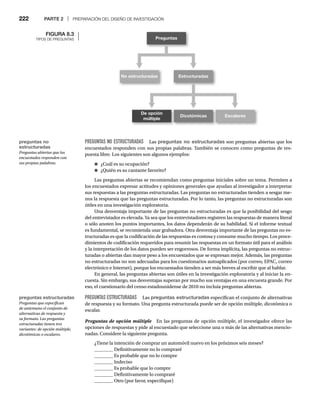222 PARTE 2 | PREPARACIÓN DEL DISEÑO DE INVESTIGACIÓN
PREGUNTAS NO ESTRUCTURADAS Las preguntas no estructuradas son preguntas abiertas que los
encuestados responden con sus propias palabras. También se conocen como preguntas de res-
puesta libre. Los siguientes son algunos ejemplos:
● ¿Cuál es su ocupación?
● ¿Quién es su cantante favorito?
Las preguntas abiertas se recomiendan como preguntas iniciales sobre un tema. Permiten a
los encuestados expresar actitudes y opiniones generales que ayudan al investigador a interpretar
sus respuestas a las preguntas estructuradas. Las preguntas no estructuradas tienden a sesgar me-
nos la respuesta que las preguntas estructuradas. Por lo tanto, las preguntas no estructuradas son
útiles en una investigación exploratoria.
Una desventaja importante de las preguntas no estructuradas es que la posibilidad del sesgo
del entrevistador es elevada. Ya sea que los entrevistadores registren las respuestas de manera literal
o sólo anoten los puntos importantes, los datos dependerán de su habilidad. Si el informe textual
es fundamental, se recomienda usar grabadora. Otra desventaja importante de las preguntas no es-
tructuradas es que la codificación de las respuestas es costosa y consume mucho tiempo. Los proce-
dimientos de codificación requeridos para resumir las respuestas en un formato útil para el análisis
y la interpretación de los datos pueden ser engorrosos. De forma implícita, las preguntas no estruc-
turadas o abiertas dan mayor peso a los encuestados que se expresan mejor. Además, las preguntas
no estructuradas no son adecuadas para los cuestionarios autoaplicados (por correo, EPAC, correo
electrónico e Internet), porque los encuestados tienden a ser más breves al escribir que al hablar.
En general, las preguntas abiertas son útiles en la investigación exploratoria y al iniciar la en-
cuesta. Sin embargo, sus desventajas superan por mucho sus ventajas en una encuesta grande. Por
eso, el cuestionario del censo estadounidense de 2010 no incluía preguntas abiertas.
PREGUNTAS ESTRUCTURADAS Las preguntas estructuradas especifican el conjunto de alternativas
de respuesta y su formato. Una pregunta estructurada puede ser de opción múltiple, dicotómica o
escalar.
Preguntas de opción múltiple En las preguntas de opción múltiple, el investigador ofrece las
e
opciones de respuestas y pide al encuestado que seleccione una o más de las alternativas mencio-
nadas. Considere la siguiente pregunta.
¿Tiene la intención de comprar un automóvil nuevo en los próximos seis meses?
________ Definitivamente no lo compraré
________ Es probable que no lo compre
________ Indeciso
________ Es probable que lo compre
________ Definitivamente lo compraré
________ Otro (por favor, especifique)
FIGURA 8.3
TIPOS DE PREGUNTAS Preguntas
No estructuradas Estructuradas
De opción
múltiple
Dicotómicas Escalares
preguntas no
estructuradas
encuestados responden con
sus propias palabras.
preguntas estructuradas
Preguntas que especifican
de antemano el conjunto de
alternativas de respuesta y
su formato. Las preguntas
estructuradas tienen tres
variantes: de opción múltiple,
dicotómicas o escalares.
 