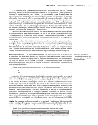 CAPÍTULO 8 | DISEÑO DE CUESTIONARIOS Y FORMULARIOS 223
En el cuestionario del censo estadounidense de 2010, presentado en la sección “La inves-
tigación en la práctica”
, se ejemplifican otras preguntas de opción múltiple (vea la pregunta 3).
Varios de los temas analizados en el capítulo 7 con respecto a las escalas de clasificación por
reactivos también se aplican a las respuestas de opción múltiple. Las alternativas de respuesta
deben incluir el conjunto de todas las opciones posibles. La pauta general consiste en listar todas
las alternativas que sean de importancia e incluir una alternativa designada “Otro (por favor, es-
pecifique)”
, como se observó previamente en el cuestionario del censo 2010. Las alternativas de
respuesta tienen que ser mutuamente excluyentes. Los encuestados deben ser capaces de identi-
ficar una alternativa, y sólo una, a menos que el investigador de manera específica permita dos o
más opciones (por ejemplo, “Por favor, indique todas las marcas de bebida gaseosa que consumió
durante la semana pasada” o la pregunta 2 del censo 2010).
Las preguntas de opción múltiple superan muchas de las desventajas de las preguntas abier-
tas, ya que reducen el sesgo del entrevistador y se aplican con rapidez. Además, la codificación
y el procesamiento de los datos son menos costosos y consumen menos tiempo. En los cuestio-
narios autoaplicados se mejora la cooperación del encuestado si la mayoría de las preguntas son
estructuradas.
Las preguntas de opción múltiple no están exentas de desventajas. Se requiere de mucho es-
fuerzo para diseñar buenas preguntas de este tipo. Tal vez se requiera investigación exploratoria
que utilice preguntas abiertas para determinar las alternativas de respuesta adecuadas. Es difícil
obtener información de alternativas no listadas. Aun cuando se incluya una categoría denomi-
nada “Otro (por favor, especifique)”
, los encuestados tenderán a elegir entre las opciones listadas.
Además, mostrar a los encuestados la lista de respuestas posibles origina respuestas sesgadas.
Preguntas dicotómicas Una
s pregunta dicotómica sólo tiene dos opciones de respuesta: sí o
no, de acuerdo o en desacuerdo, etcétera. Vea la pregunta 6 del cuestionario del censo 2010 al ini-
cio del capítulo. A menudo las dos opciones de interés se complementan con una alternativa neu-
tral, como “sin opinión”
, “no sé”
, “ambas” o “ninguna”
. La pregunta planteada antes en formato de
opción múltiple acerca de la intención de comprar un automóvil nuevo también podría plantearse
como pregunta dicotómica.
¿Tiene la intención de comprar un auto nuevo en los próximos seis meses?
________ Sí
________ No
La decisión de incluir una pregunta dicotómica depende de si los encuestados se acercan al
tema como una pregunta de sí o no. Las ventajas y desventajas generales de las preguntas dicotó-
micas son muy similares a las de las preguntas de opción múltiple. Las preguntas dicotómicas son
las más sencillas de codificar y analizar, pero adolecen de un problema grave: la respuesta suele es-
tar influida por la redacción de la pregunta. Por ejemplo, el 59.6 por ciento de los encuestados estu-
vieron de acuerdo con la afirmación “En el delito y la ilegalidad en este país, los individuos tienen
mayor responsabilidad que las condiciones sociales”
. Sin embargo, en una muestra igualada que
respondió a la afirmación opuesta, “En el delito y la ilegalidad en este país, las condiciones sociales
tienen mayor responsabilidad que los individuos”
, el 43.2 por ciento estuvo de acuerdo (en oposi-
ción al 40.4 por ciento que se esperaba, considerando el acuerdo con el enunciado contrario). Para
superar este problema, la pregunta debería enmarcarse de una manera en la mitad de los cuestio-
narios y de la forma opuesta en la otra mitad. Esto se conoce como la técnica de votación dividida.
Escalas Las escalas se analizaron en detalle en el capítulo 7. Para ilustrar la diferencia entre las
s
escalas y otros tipos de preguntas estructuradas, considere la pregunta sobre la intención de com-
prar un automóvil nuevo. Una manera de enmarcarla usando una escala es la siguiente:
¿Tiene la intención de comprar un automóvil nuevo en los próximos seis meses?
Definitivamente
no lo compraré
Es probable que
no lo compre Indeciso
Es probable que
lo compre
Definitivamente
lo compraré
1 2 3 4 5
pregunta dicotómica
Pregunta estructurada que sólo
ofrece dos opciones de respuesta,
por ejemplo, sí o no.
 